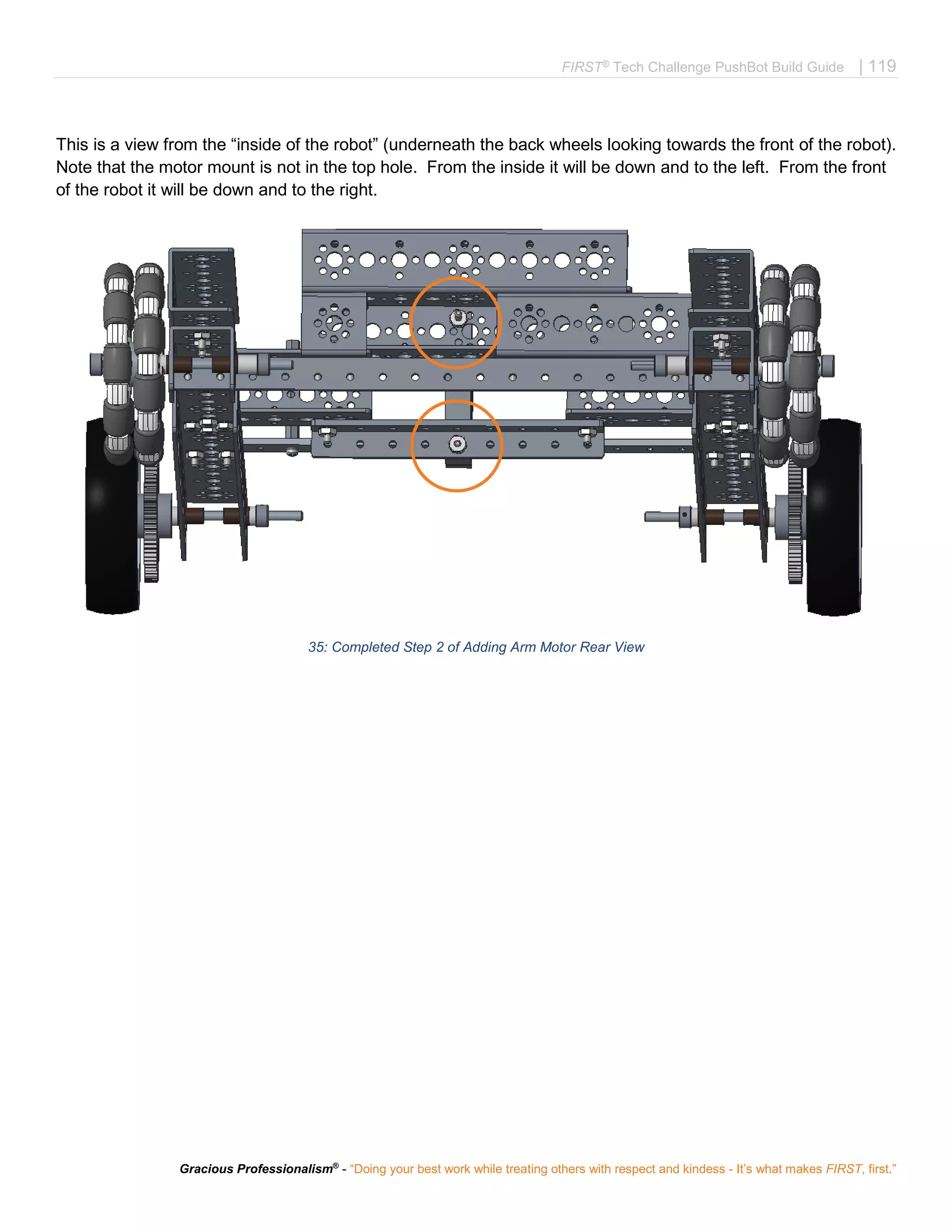 FIRST®
Tech Challenge PushBot Build Guide | 119
Gracious Professionalism®
- “Doing your best work while treating others with respect and kindess - It’s what makes FIRST, first.”
This is a view from the “inside of the robot” (underneath the back wheels looking towards the front of the robot).
Note that the motor mount is not in the top hole. From the inside it will be down and to the left. From the front
of the robot it will be down and to the right.
35: Completed Step 2 of Adding Arm Motor Rear View
 