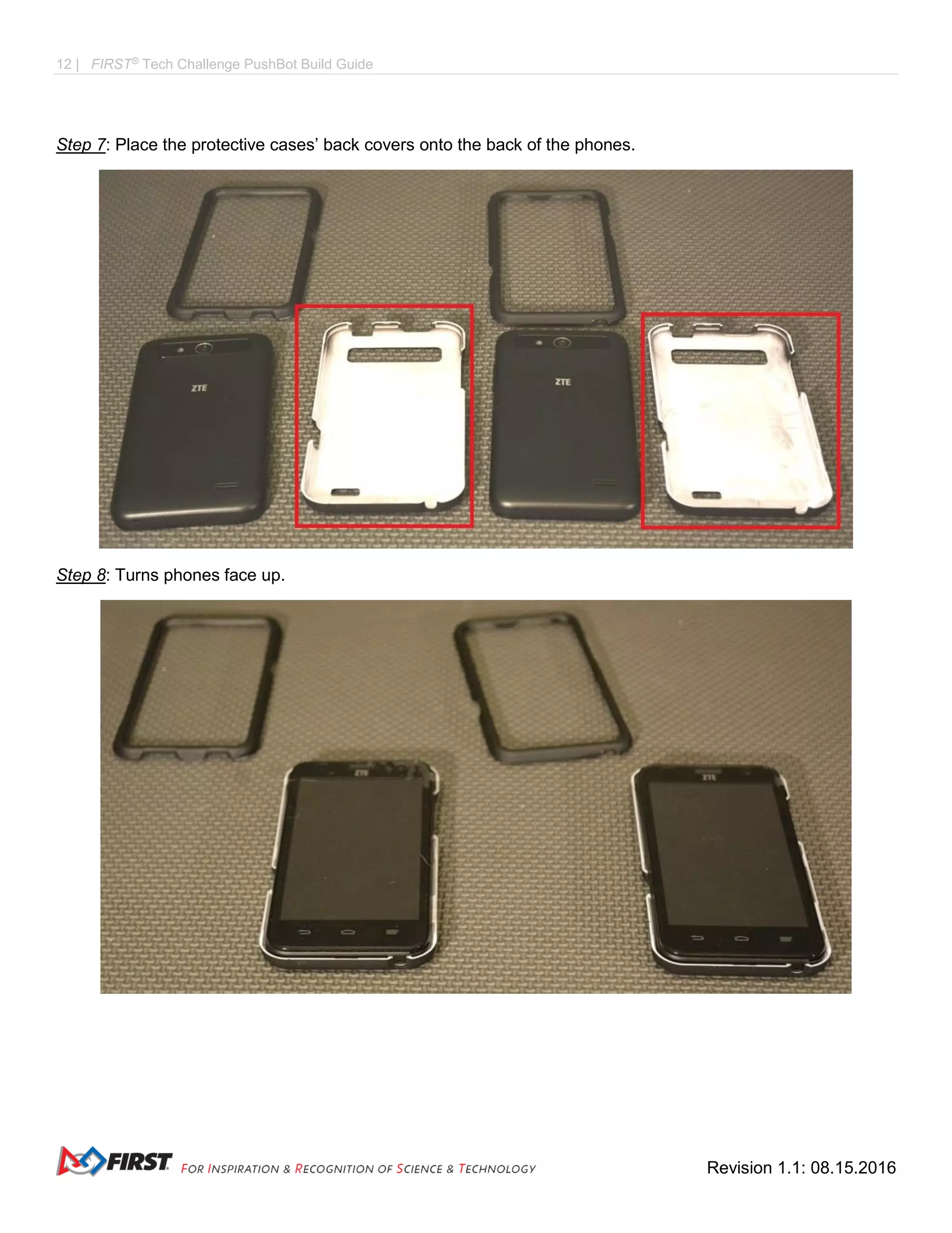 12 | FIRST®
Tech Challenge PushBot Build Guide
Revision 1.1: 08.15.2016
Step 7: Place the protective cases’ back covers onto the back of the phones.
Step 8: Turns phones face up.
 