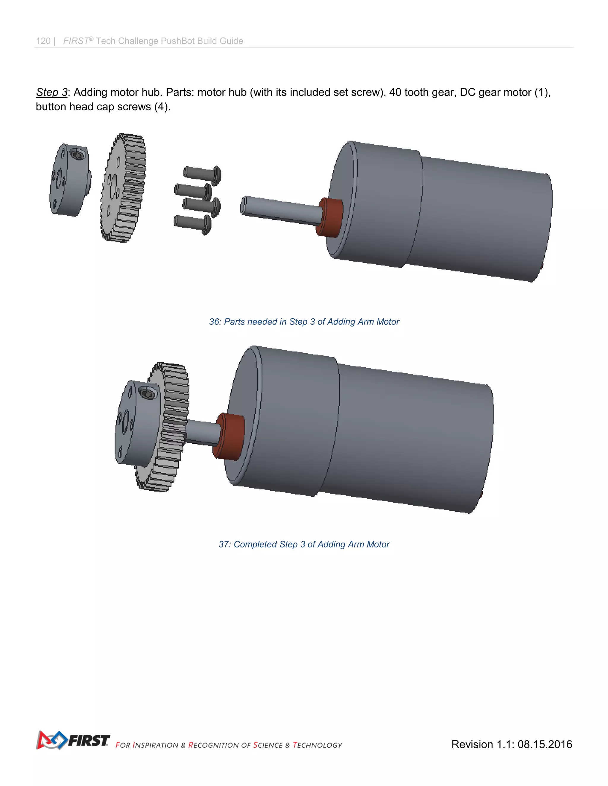 120 | FIRST®
Tech Challenge PushBot Build Guide
Revision 1.1: 08.15.2016
Step 3: Adding motor hub. Parts: motor hub (with its included set screw), 40 tooth gear, DC gear motor (1),
button head cap screws (4).
36: Parts needed in Step 3 of Adding Arm Motor
37: Completed Step 3 of Adding Arm Motor
 