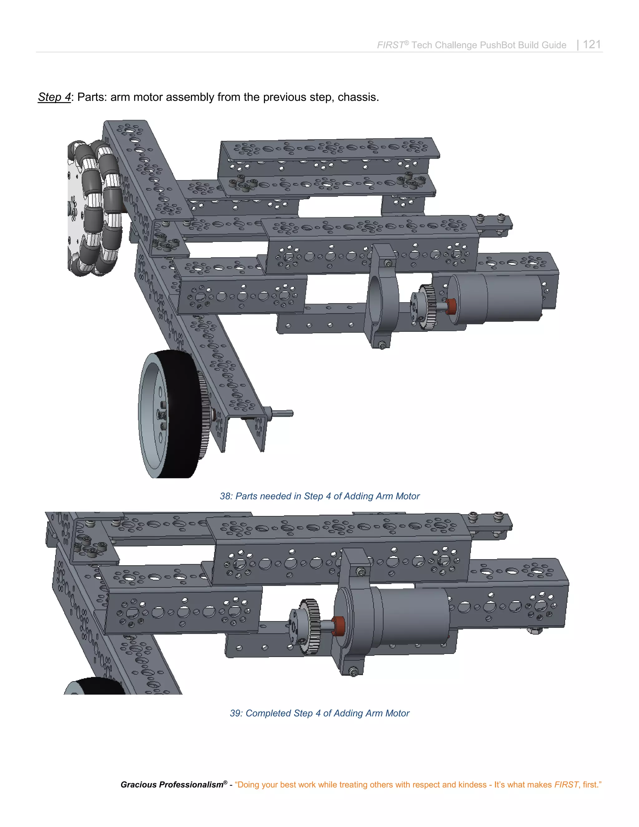 FIRST®
Tech Challenge PushBot Build Guide | 121
Gracious Professionalism®
- “Doing your best work while treating others with respect and kindess - It’s what makes FIRST, first.”
Step 4: Parts: arm motor assembly from the previous step, chassis.
38: Parts needed in Step 4 of Adding Arm Motor
39: Completed Step 4 of Adding Arm Motor
 