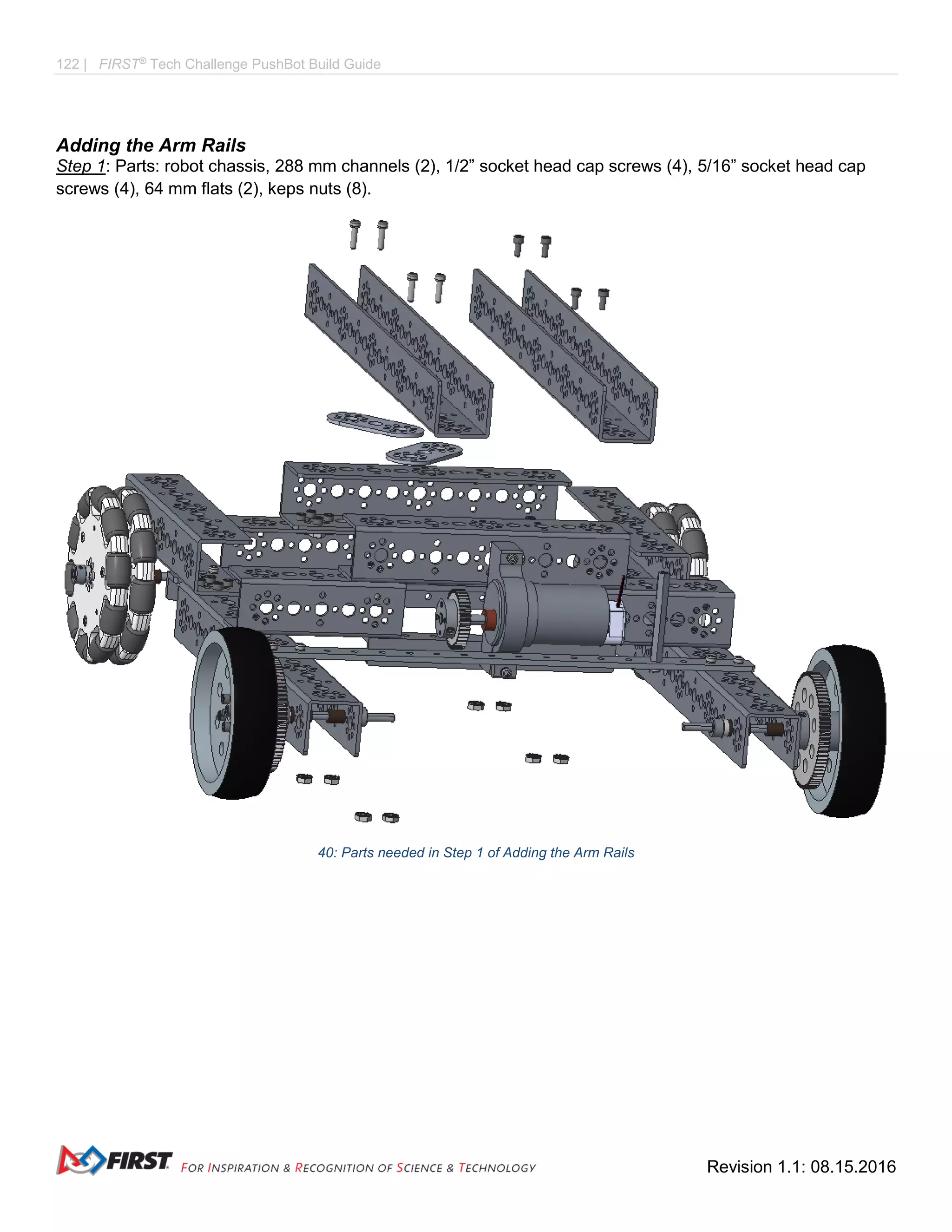 122 | FIRST®
Tech Challenge PushBot Build Guide
Revision 1.1: 08.15.2016
Adding the Arm Rails
Step 1: Parts: robot chassis, 288 mm channels (2), 1/2” socket head cap screws (4), 5/16” socket head cap
screws (4), 64 mm flats (2), keps nuts (8).
40: Parts needed in Step 1 of Adding the Arm Rails
 
