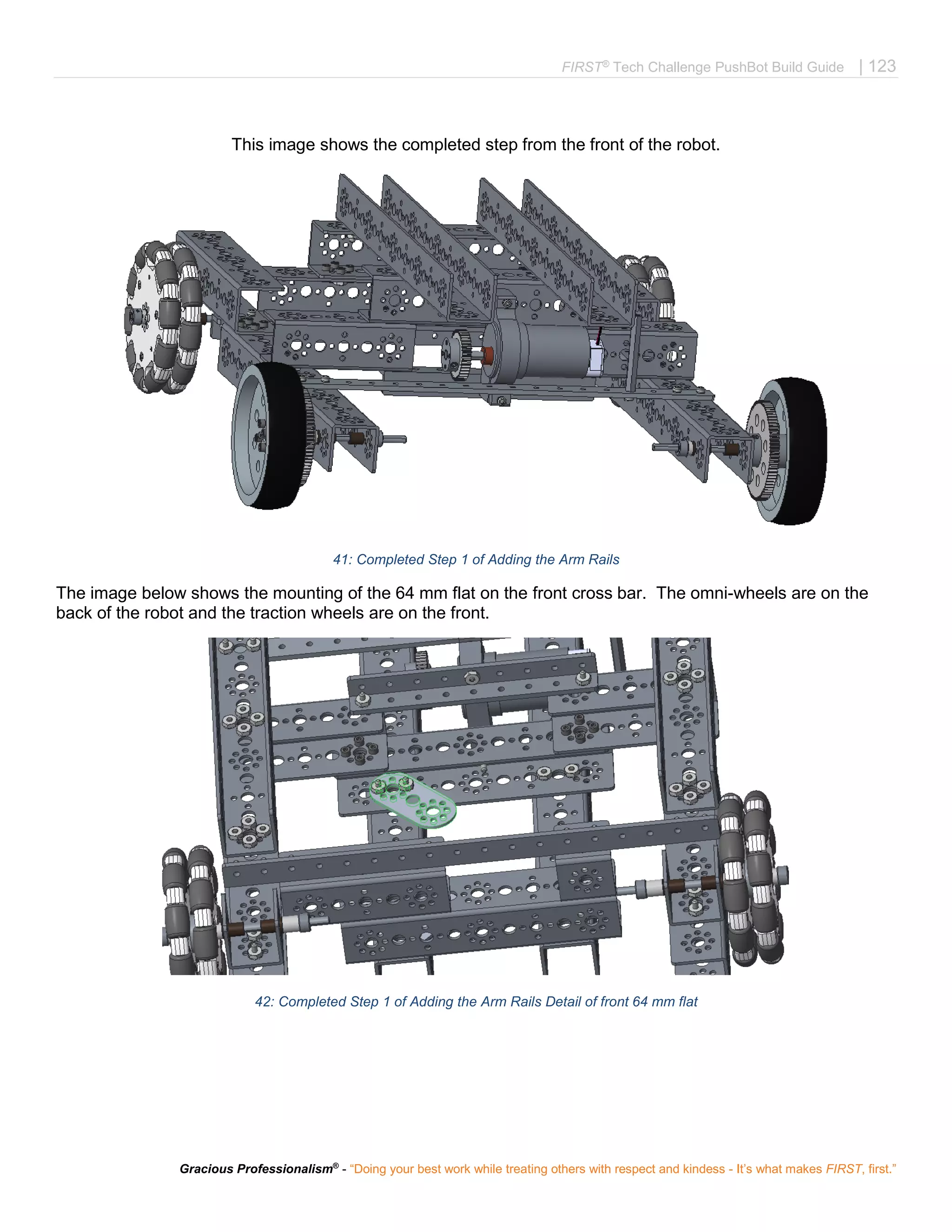 FIRST®
Tech Challenge PushBot Build Guide | 123
Gracious Professionalism®
- “Doing your best work while treating others with respect and kindess - It’s what makes FIRST, first.”
This image shows the completed step from the front of the robot.
41: Completed Step 1 of Adding the Arm Rails
The image below shows the mounting of the 64 mm flat on the front cross bar. The omni-wheels are on the
back of the robot and the traction wheels are on the front.
42: Completed Step 1 of Adding the Arm Rails Detail of front 64 mm flat
 