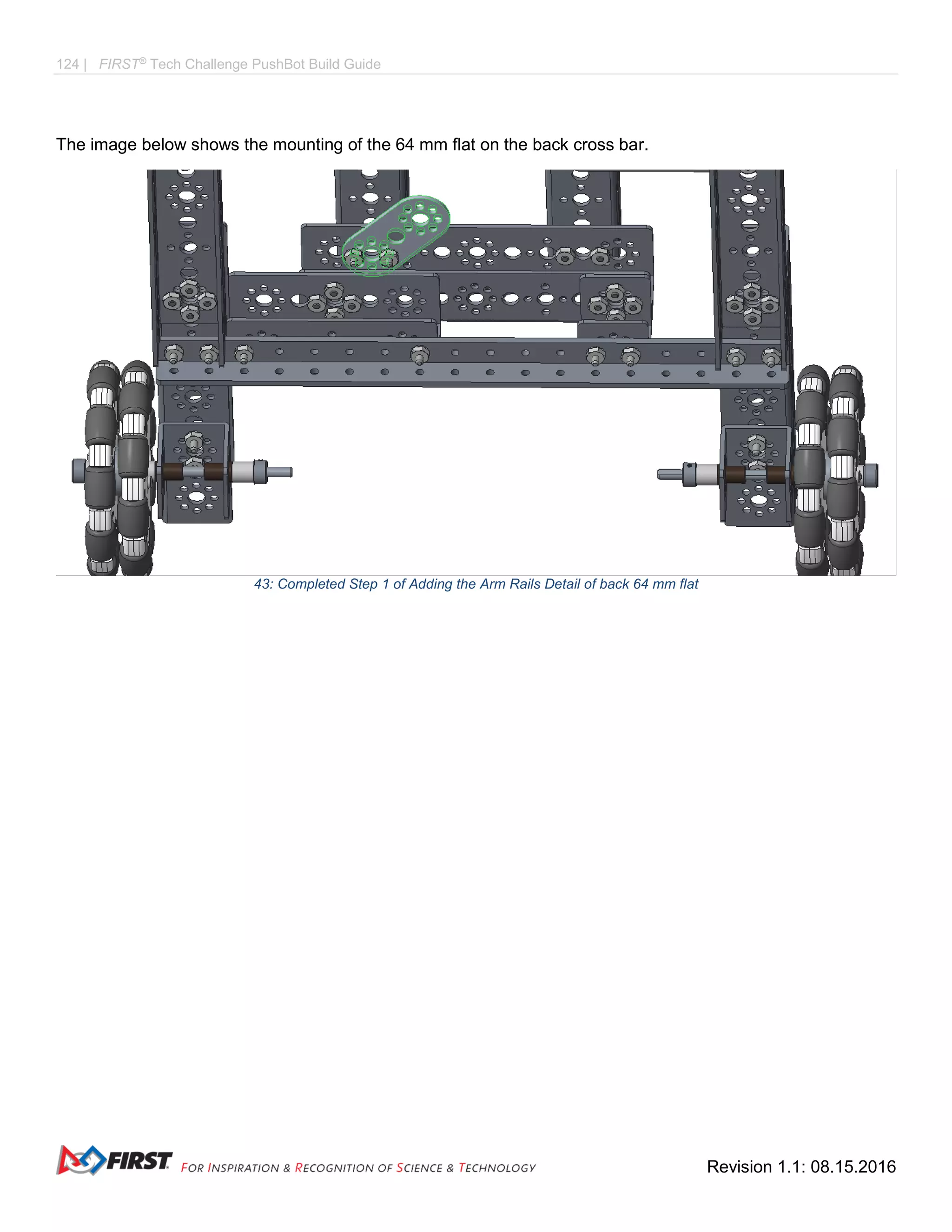 124 | FIRST®
Tech Challenge PushBot Build Guide
Revision 1.1: 08.15.2016
The image below shows the mounting of the 64 mm flat on the back cross bar.
43: Completed Step 1 of Adding the Arm Rails Detail of back 64 mm flat
 
