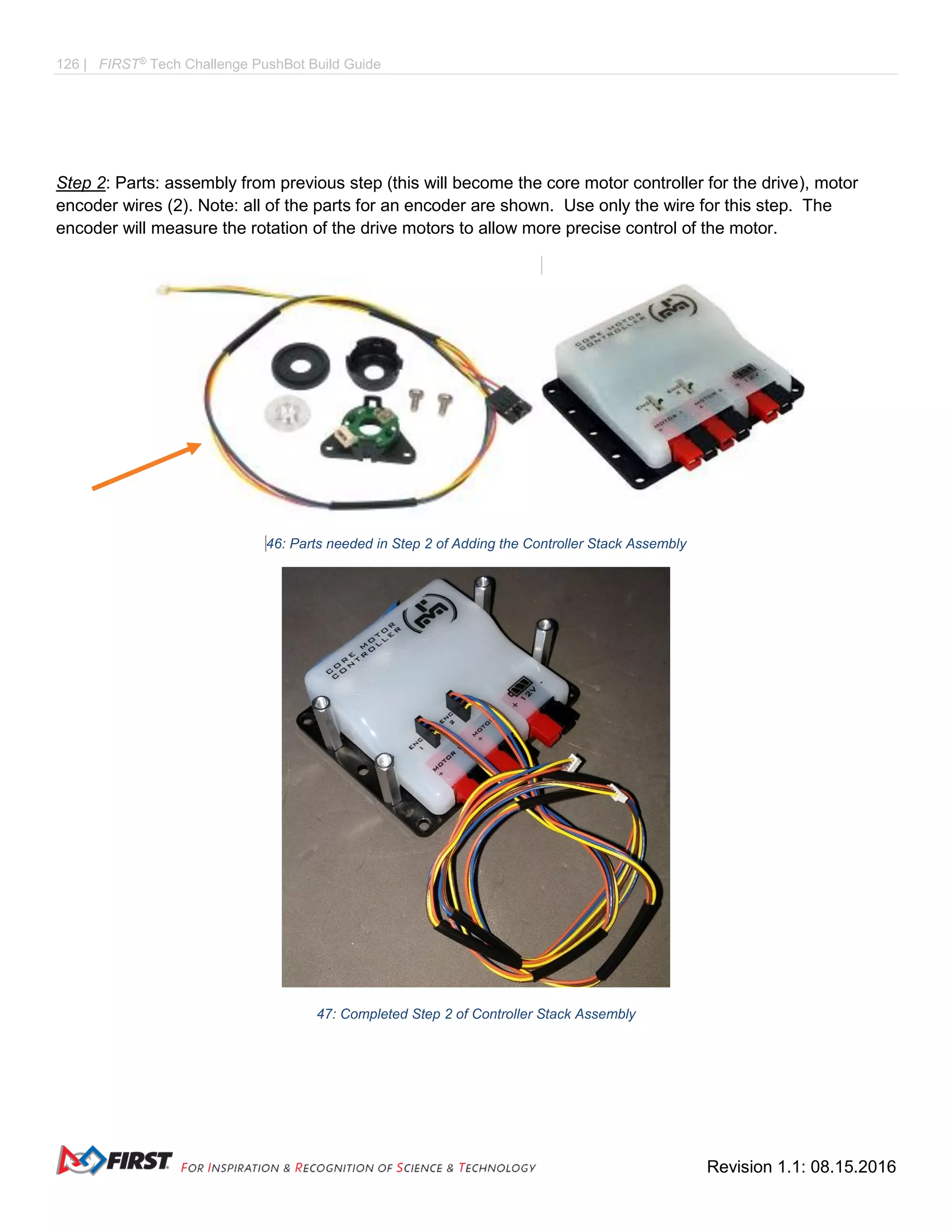 126 | FIRST®
Tech Challenge PushBot Build Guide
Revision 1.1: 08.15.2016
Step 2: Parts: assembly from previous step (this will become the core motor controller for the drive), motor
encoder wires (2). Note: all of the parts for an encoder are shown. Use only the wire for this step. The
encoder will measure the rotation of the drive motors to allow more precise control of the motor.
446: Parts needed in Step 2 of Adding the Controller Stack Assembly
47: Completed Step 2 of Controller Stack Assembly
 