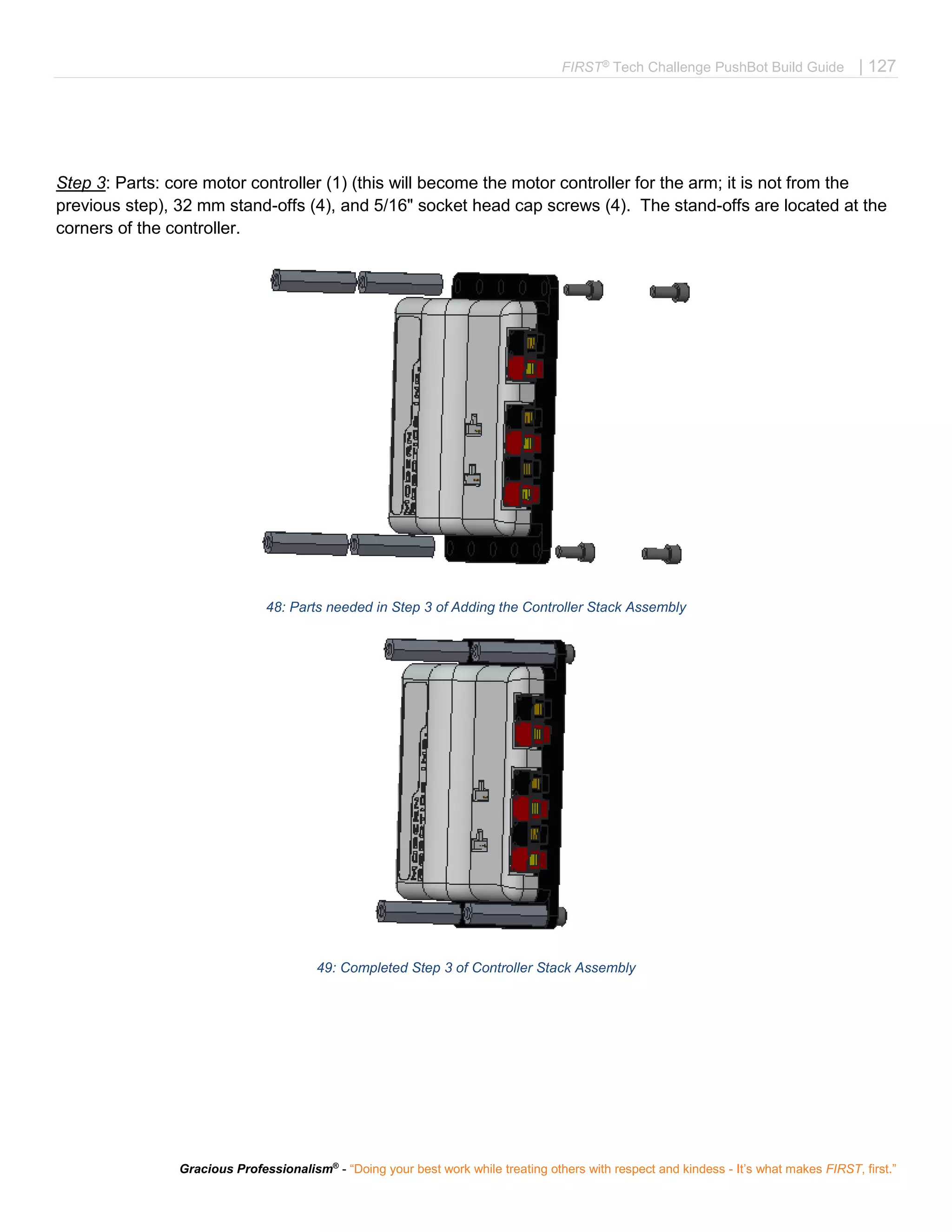 FIRST®
Tech Challenge PushBot Build Guide | 127
Gracious Professionalism®
- “Doing your best work while treating others with respect and kindess - It’s what makes FIRST, first.”
Step 3: Parts: core motor controller (1) (this will become the motor controller for the arm; it is not from the
previous step), 32 mm stand-offs (4), and 5/16" socket head cap screws (4). The stand-offs are located at the
corners of the controller.
48: Parts needed in Step 3 of Adding the Controller Stack Assembly
49: Completed Step 3 of Controller Stack Assembly
 