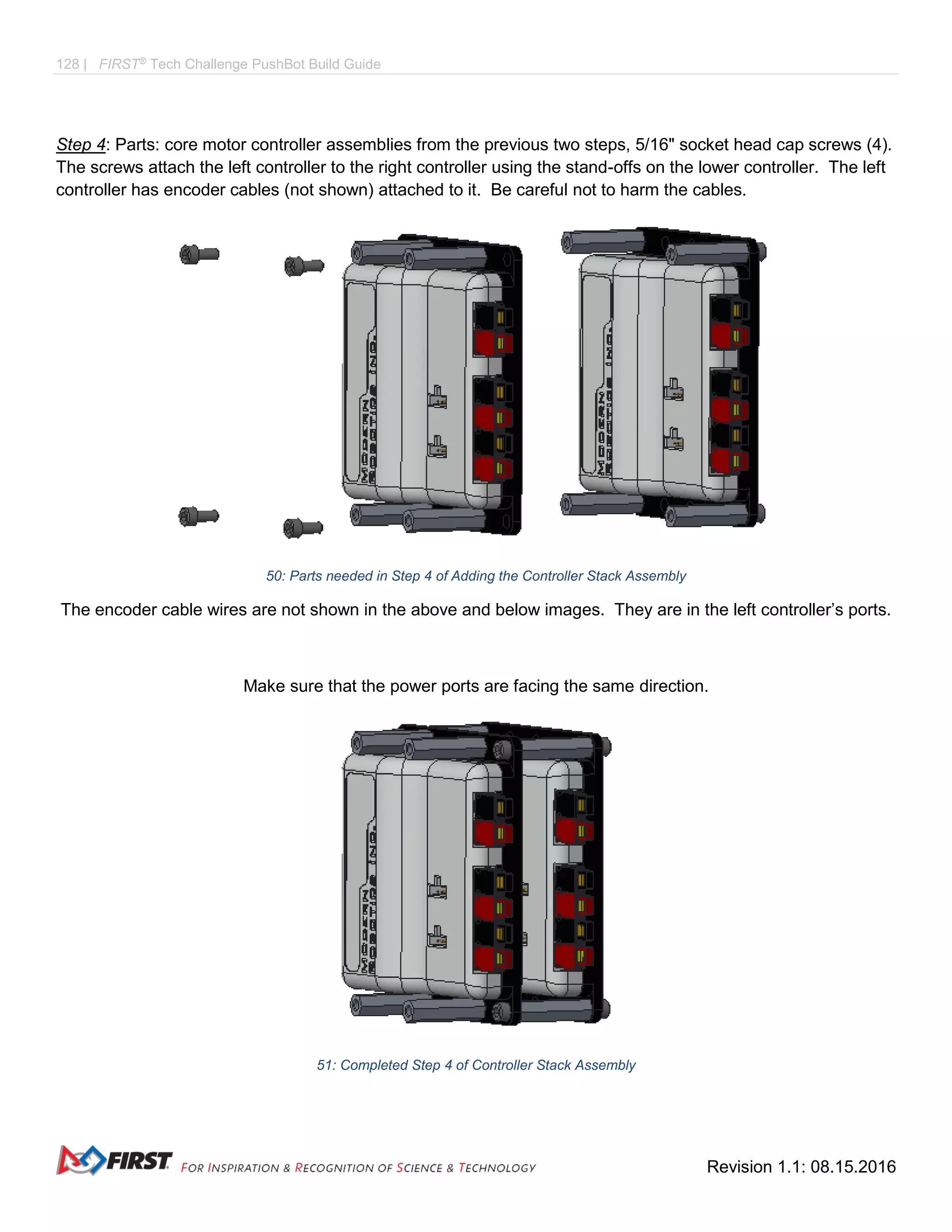 128 | FIRST®
Tech Challenge PushBot Build Guide
Revision 1.1: 08.15.2016
Step 4: Parts: core motor controller assemblies from the previous two steps, 5/16" socket head cap screws (4).
The screws attach the left controller to the right controller using the stand-offs on the lower controller. The left
controller has encoder cables (not shown) attached to it. Be careful not to harm the cables.
50: Parts needed in Step 4 of Adding the Controller Stack Assembly
The encoder cable wires are not shown in the above and below images. They are in the left controller’s ports.
Make sure that the power ports are facing the same direction.
51: Completed Step 4 of Controller Stack Assembly
 