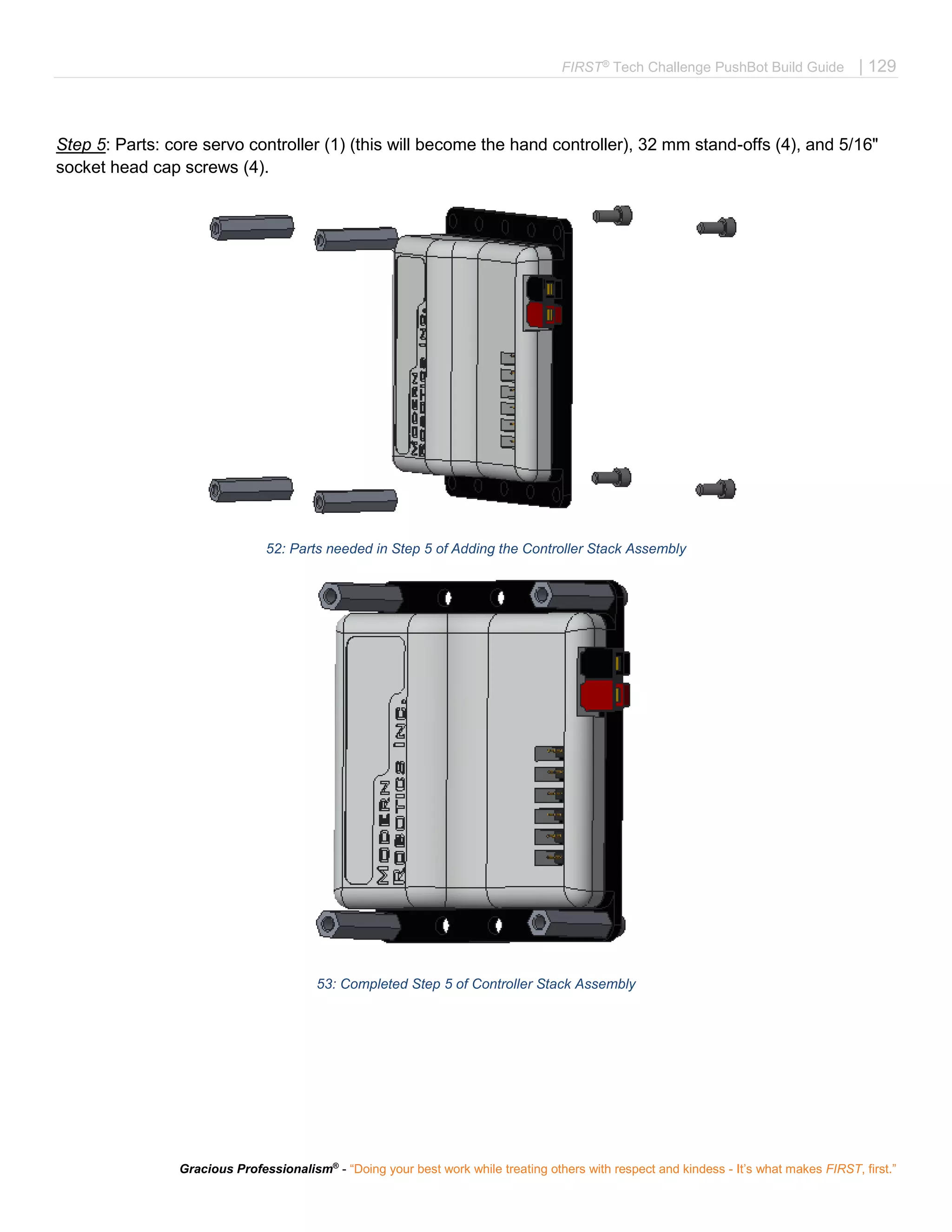 FIRST®
Tech Challenge PushBot Build Guide | 129
Gracious Professionalism®
- “Doing your best work while treating others with respect and kindess - It’s what makes FIRST, first.”
Step 5: Parts: core servo controller (1) (this will become the hand controller), 32 mm stand-offs (4), and 5/16"
socket head cap screws (4).
52: Parts needed in Step 5 of Adding the Controller Stack Assembly
53: Completed Step 5 of Controller Stack Assembly
 