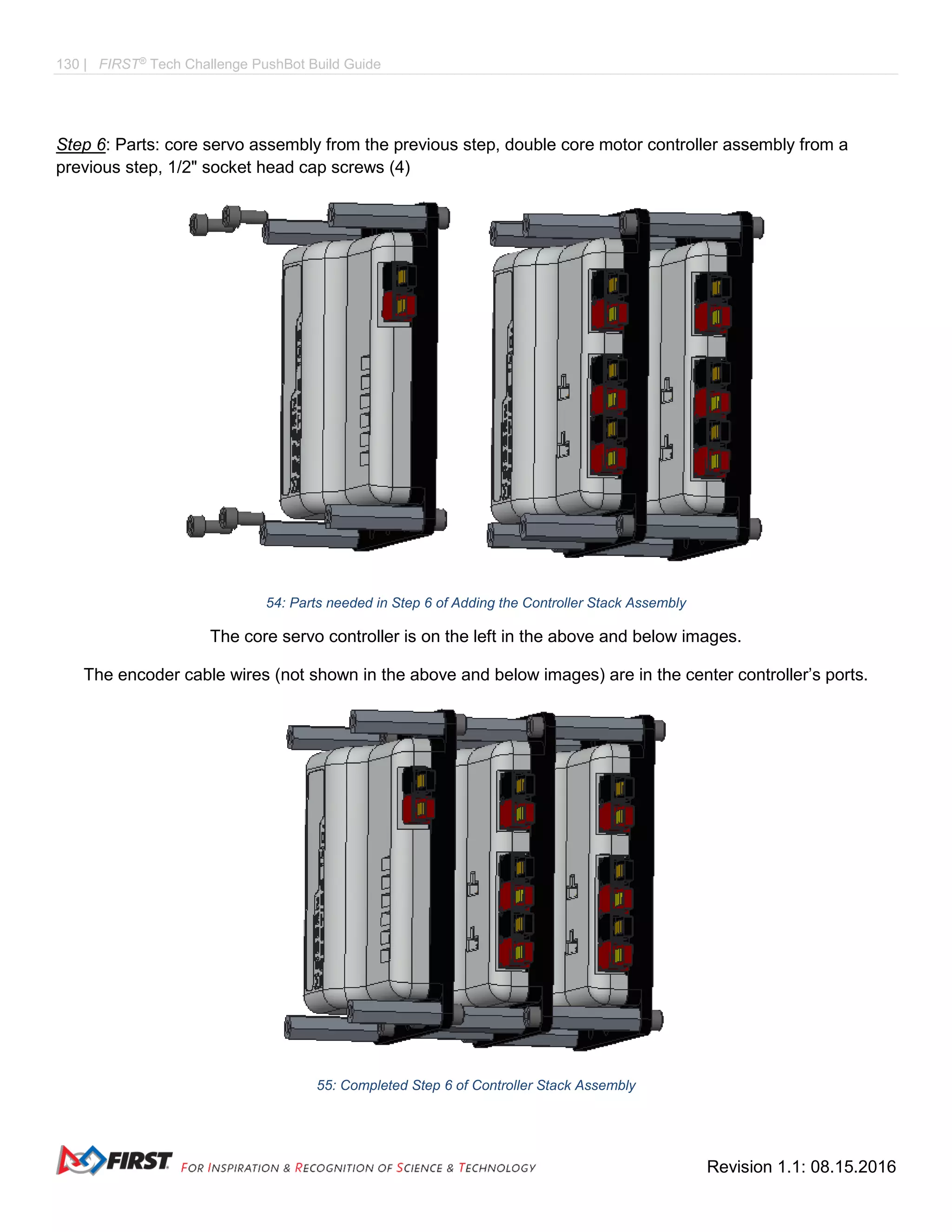 130 | FIRST®
Tech Challenge PushBot Build Guide
Revision 1.1: 08.15.2016
Step 6: Parts: core servo assembly from the previous step, double core motor controller assembly from a
previous step, 1/2" socket head cap screws (4)
54: Parts needed in Step 6 of Adding the Controller Stack Assembly
The core servo controller is on the left in the above and below images.
The encoder cable wires (not shown in the above and below images) are in the center controller’s ports.
55: Completed Step 6 of Controller Stack Assembly
 