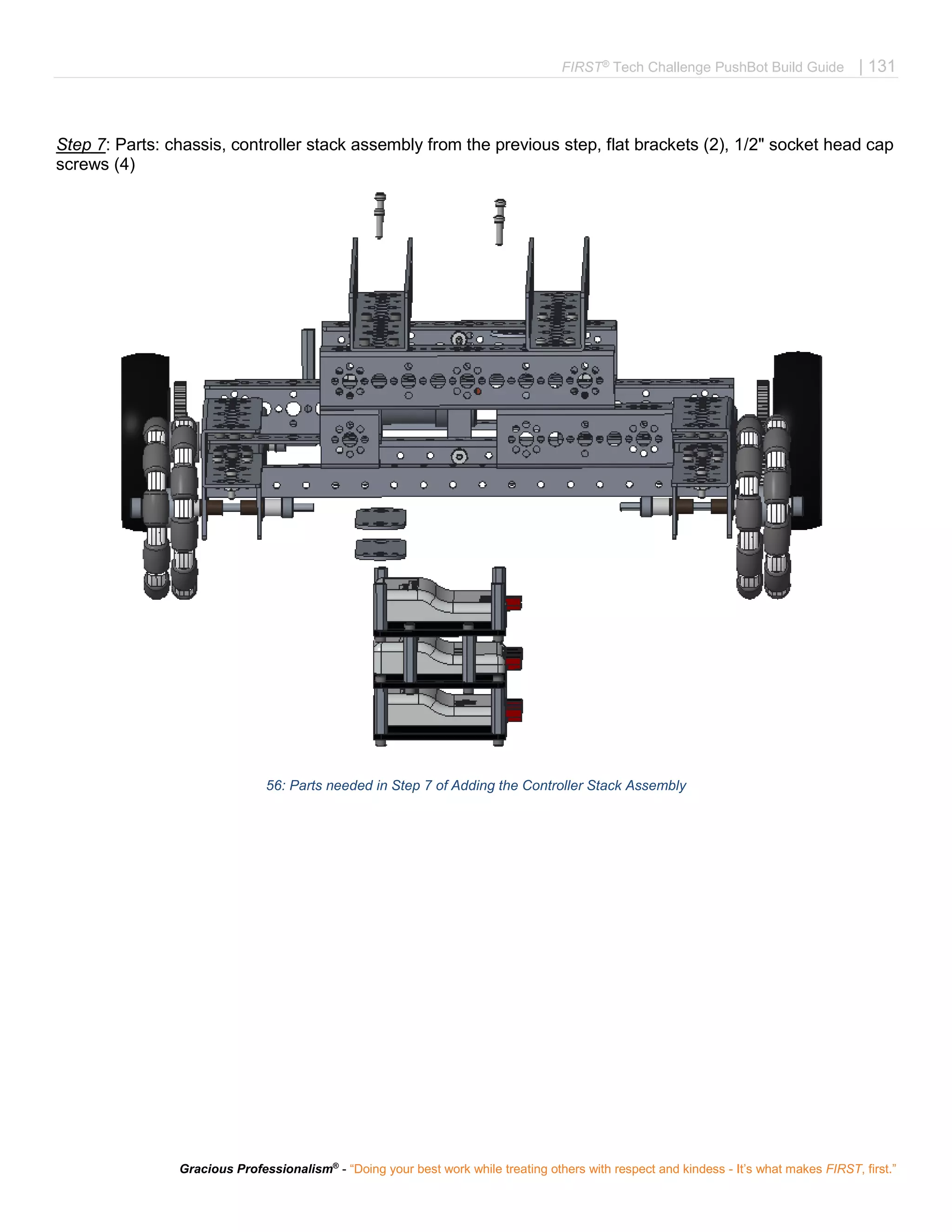 FIRST®
Tech Challenge PushBot Build Guide | 131
Gracious Professionalism®
- “Doing your best work while treating others with respect and kindess - It’s what makes FIRST, first.”
Step 7: Parts: chassis, controller stack assembly from the previous step, flat brackets (2), 1/2" socket head cap
screws (4)
56: Parts needed in Step 7 of Adding the Controller Stack Assembly
 