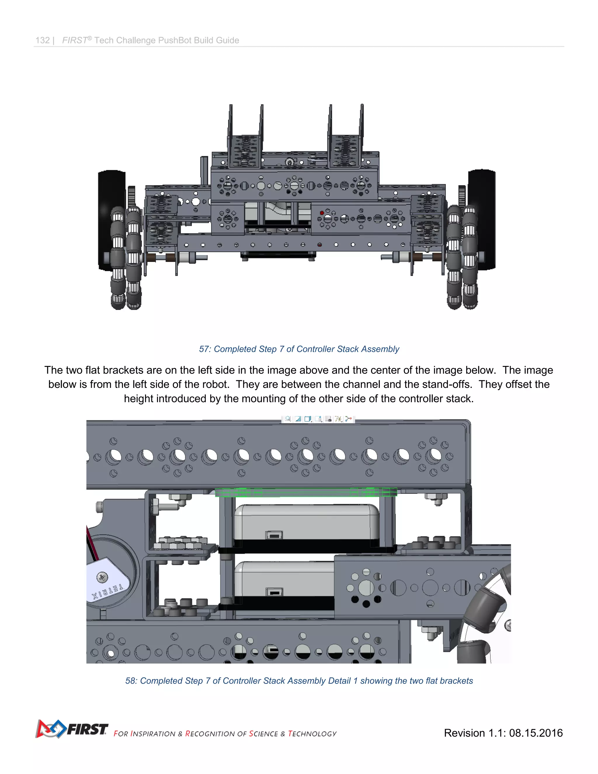 132 | FIRST®
Tech Challenge PushBot Build Guide
Revision 1.1: 08.15.2016
57: Completed Step 7 of Controller Stack Assembly
The two flat brackets are on the left side in the image above and the center of the image below. The image
below is from the left side of the robot. They are between the channel and the stand-offs. They offset the
height introduced by the mounting of the other side of the controller stack.
58: Completed Step 7 of Controller Stack Assembly Detail 1 showing the two flat brackets
 