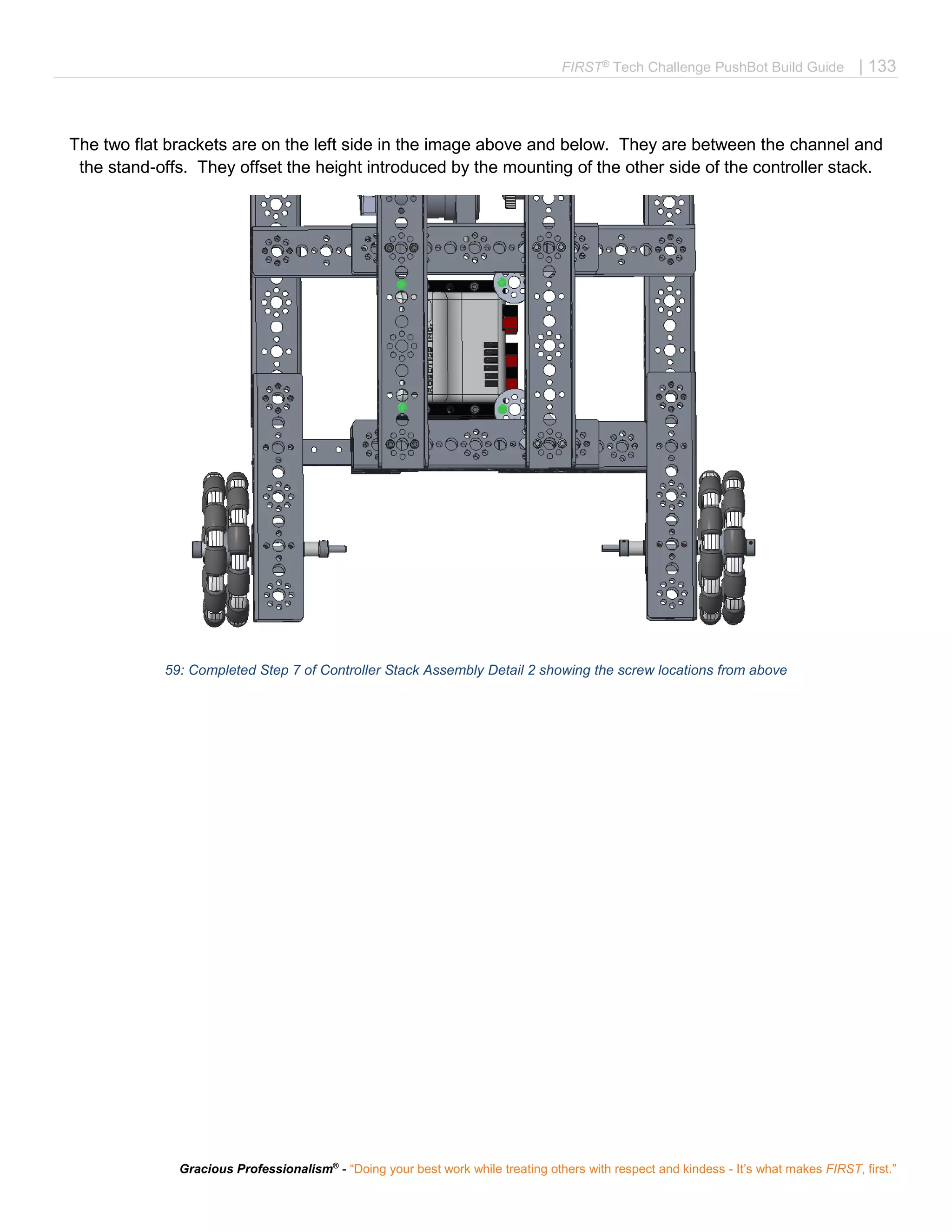 FIRST®
Tech Challenge PushBot Build Guide | 133
Gracious Professionalism®
- “Doing your best work while treating others with respect and kindess - It’s what makes FIRST, first.”
The two flat brackets are on the left side in the image above and below. They are between the channel and
the stand-offs. They offset the height introduced by the mounting of the other side of the controller stack.
59: Completed Step 7 of Controller Stack Assembly Detail 2 showing the screw locations from above
 