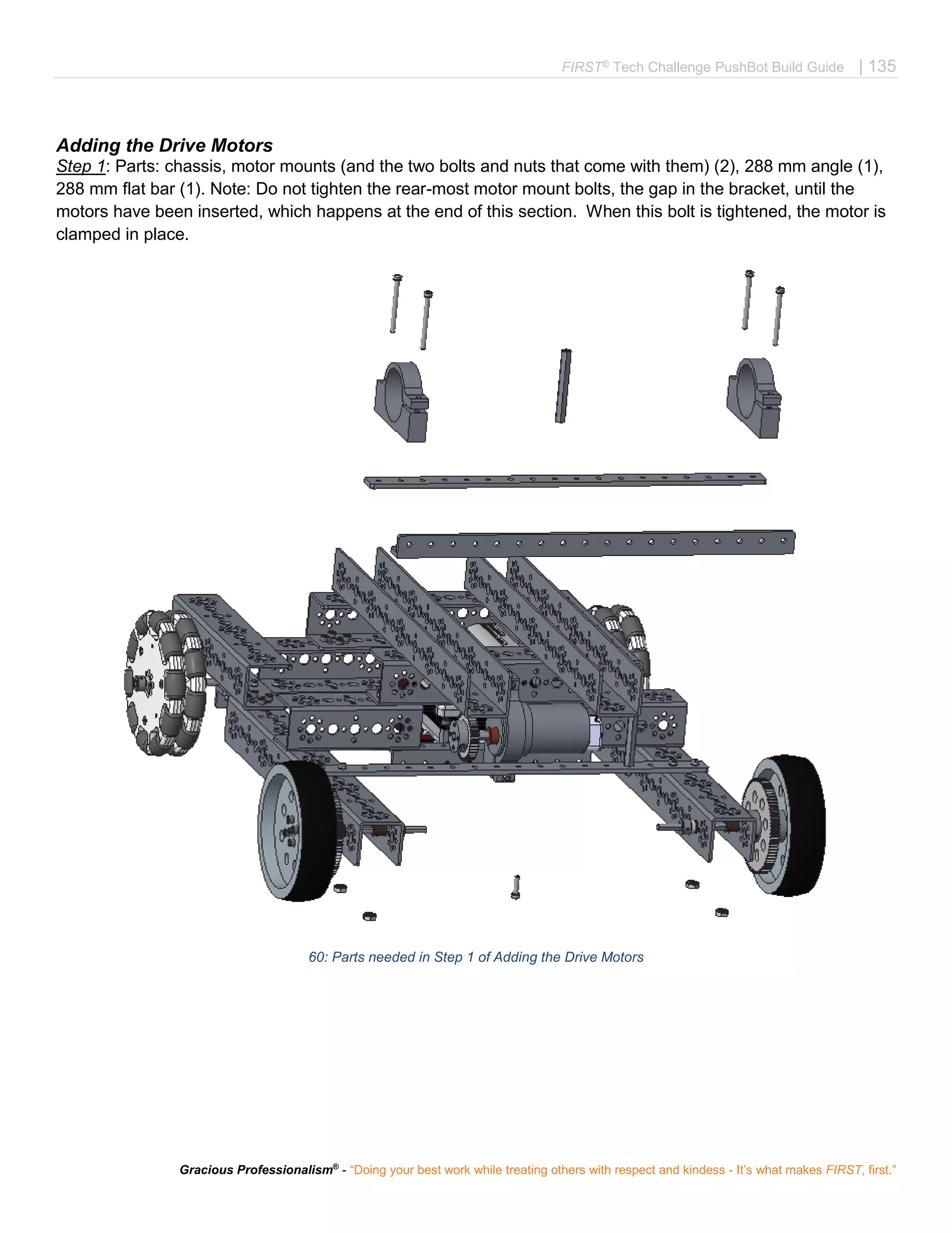 FIRST®
Tech Challenge PushBot Build Guide | 135
Gracious Professionalism®
- “Doing your best work while treating others with respect and kindess - It’s what makes FIRST, first.”
Adding the Drive Motors
Step 1: Parts: chassis, motor mounts (and the two bolts and nuts that come with them) (2), 288 mm angle (1),
288 mm flat bar (1). Note: Do not tighten the rear-most motor mount bolts, the gap in the bracket, until the
motors have been inserted, which happens at the end of this section. When this bolt is tightened, the motor is
clamped in place.
60: Parts needed in Step 1 of Adding the Drive Motors
 