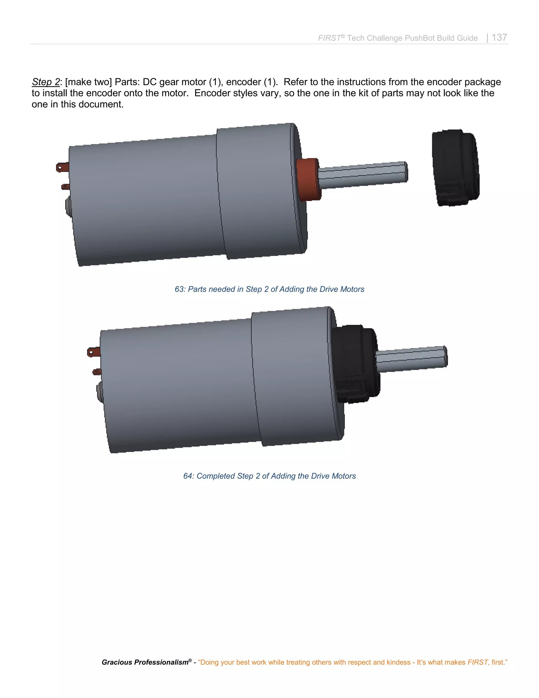 FIRST®
Tech Challenge PushBot Build Guide | 137
Gracious Professionalism®
- “Doing your best work while treating others with respect and kindess - It’s what makes FIRST, first.”
Step 2: [make two] Parts: DC gear motor (1), encoder (1). Refer to the instructions from the encoder package
to install the encoder onto the motor. Encoder styles vary, so the one in the kit of parts may not look like the
one in this document.
63: Parts needed in Step 2 of Adding the Drive Motors
64: Completed Step 2 of Adding the Drive Motors
 