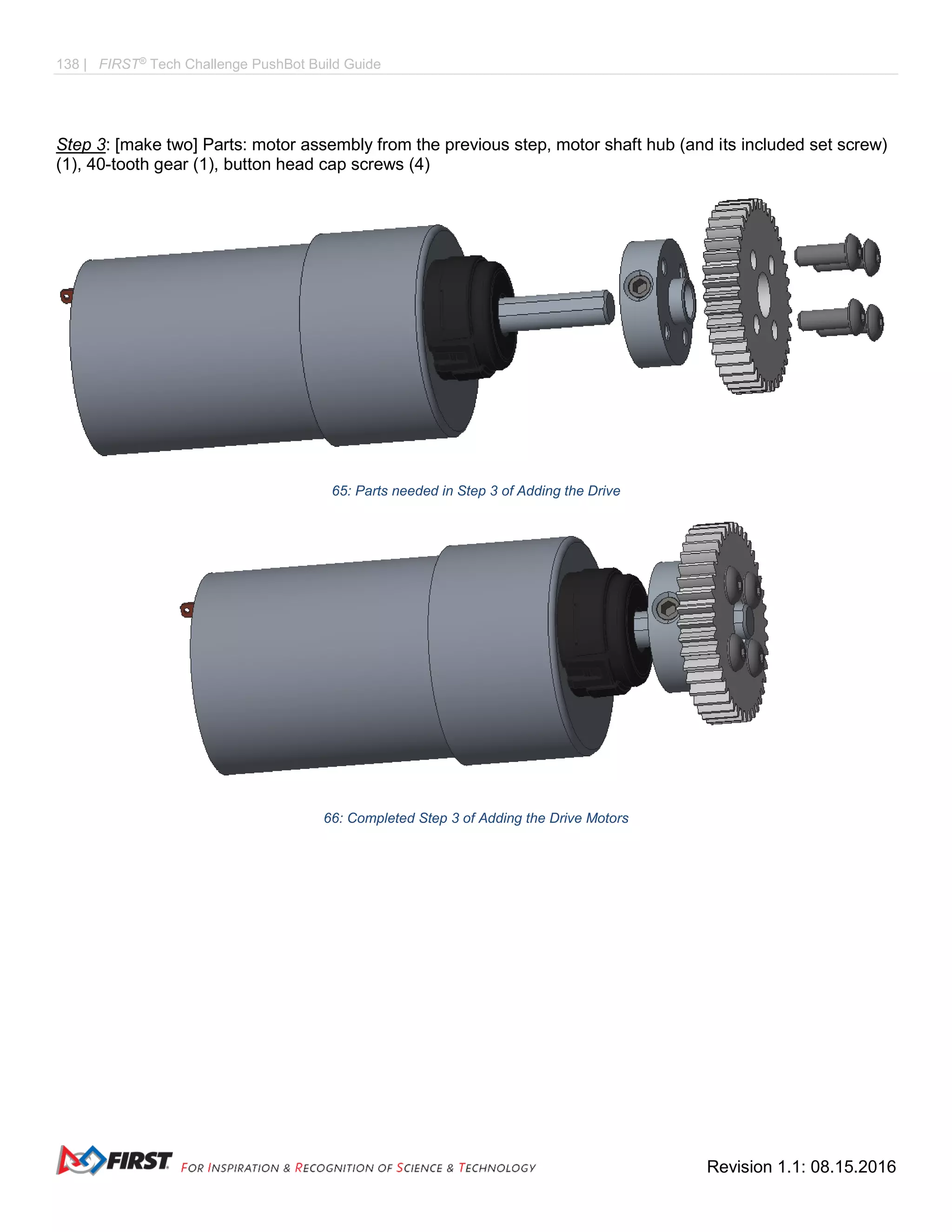 138 | FIRST®
Tech Challenge PushBot Build Guide
Revision 1.1: 08.15.2016
Step 3: [make two] Parts: motor assembly from the previous step, motor shaft hub (and its included set screw)
(1), 40-tooth gear (1), button head cap screws (4)
65: Parts needed in Step 3 of Adding the Drive
66: Completed Step 3 of Adding the Drive Motors
 