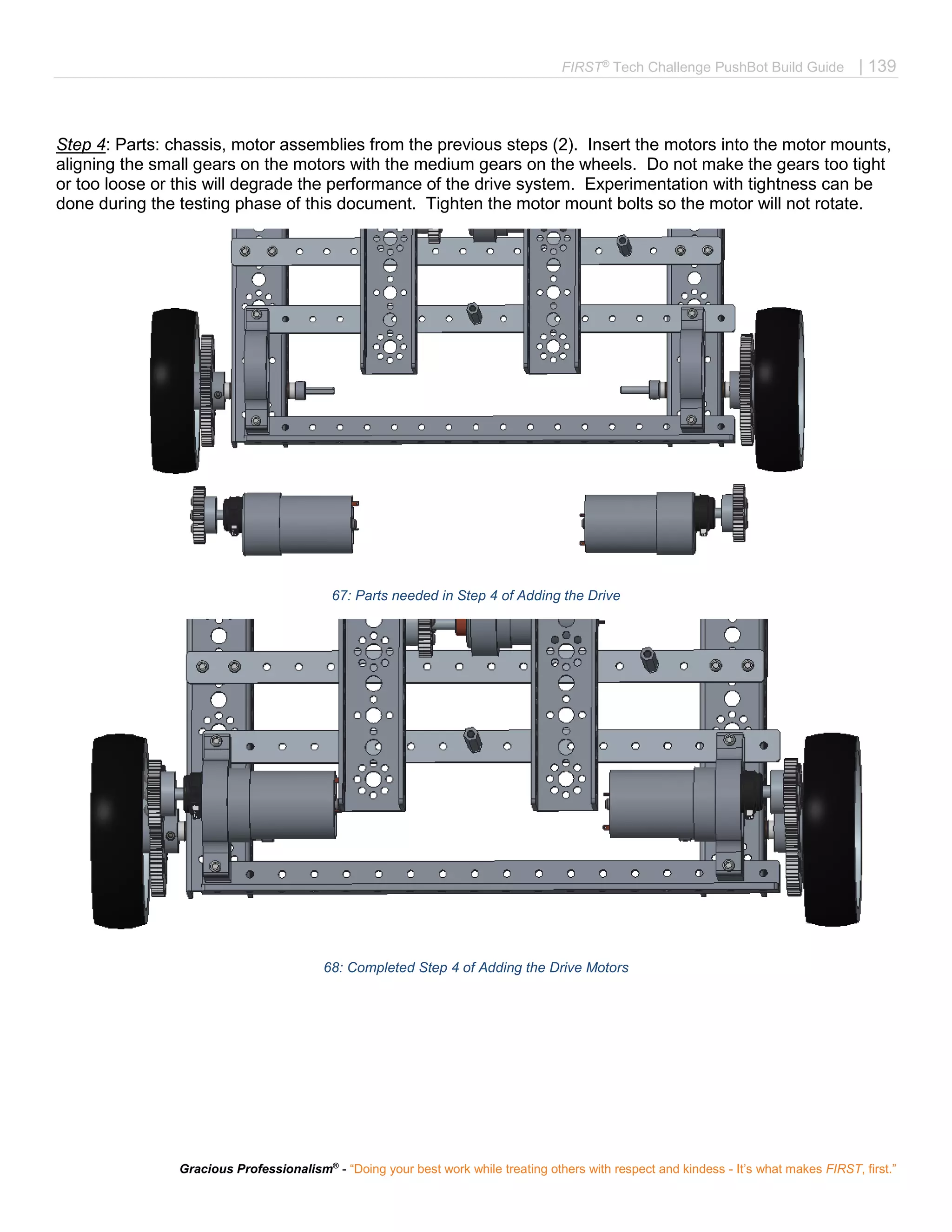 FIRST®
Tech Challenge PushBot Build Guide | 139
Gracious Professionalism®
- “Doing your best work while treating others with respect and kindess - It’s what makes FIRST, first.”
Step 4: Parts: chassis, motor assemblies from the previous steps (2). Insert the motors into the motor mounts,
aligning the small gears on the motors with the medium gears on the wheels. Do not make the gears too tight
or too loose or this will degrade the performance of the drive system. Experimentation with tightness can be
done during the testing phase of this document. Tighten the motor mount bolts so the motor will not rotate.
67: Parts needed in Step 4 of Adding the Drive
68: Completed Step 4 of Adding the Drive Motors
 