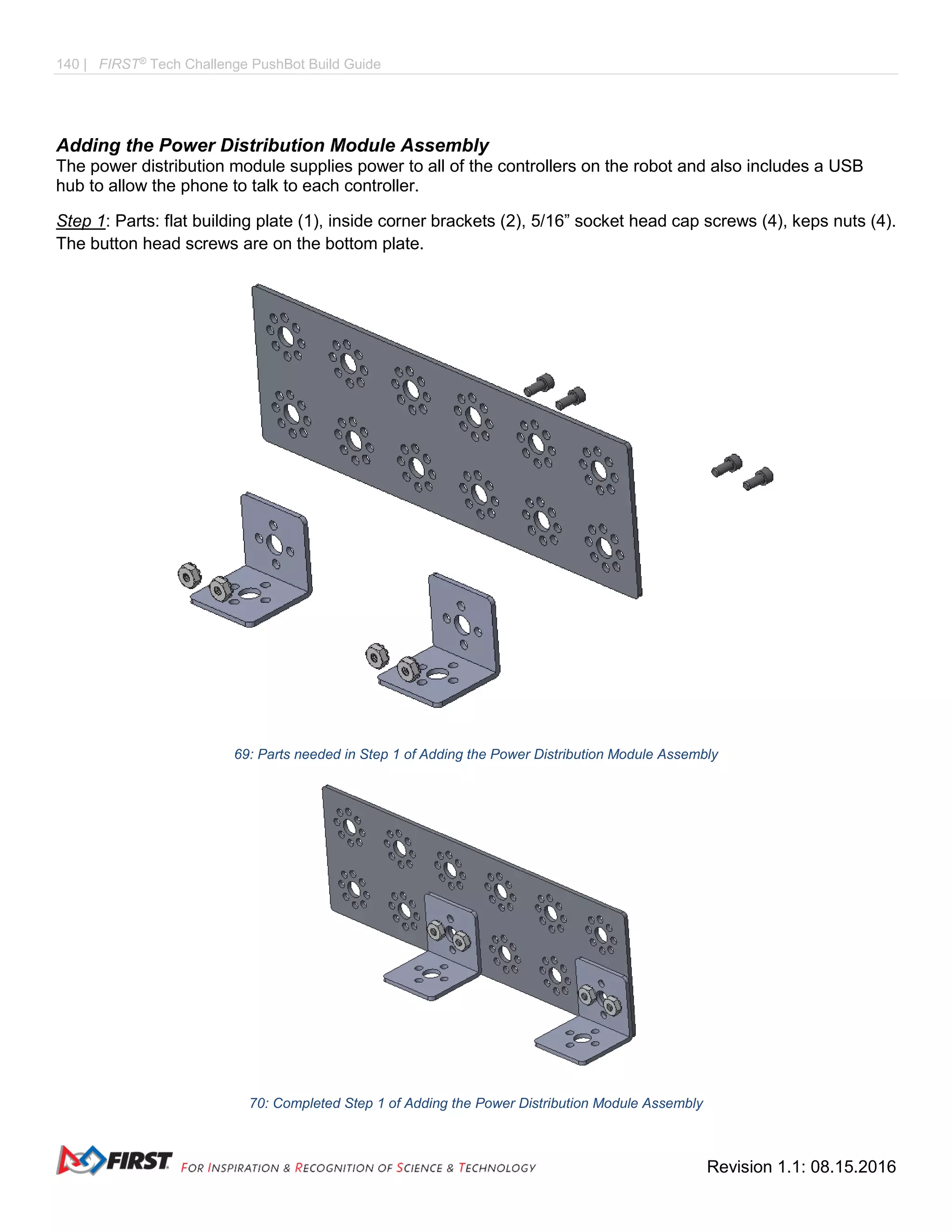 140 | FIRST®
Tech Challenge PushBot Build Guide
Revision 1.1: 08.15.2016
Adding the Power Distribution Module Assembly
The power distribution module supplies power to all of the controllers on the robot and also includes a USB
hub to allow the phone to talk to each controller.
Step 1: Parts: flat building plate (1), inside corner brackets (2), 5/16” socket head cap screws (4), keps nuts (4).
The button head screws are on the bottom plate.
69: Parts needed in Step 1 of Adding the Power Distribution Module Assembly
70: Completed Step 1 of Adding the Power Distribution Module Assembly
 