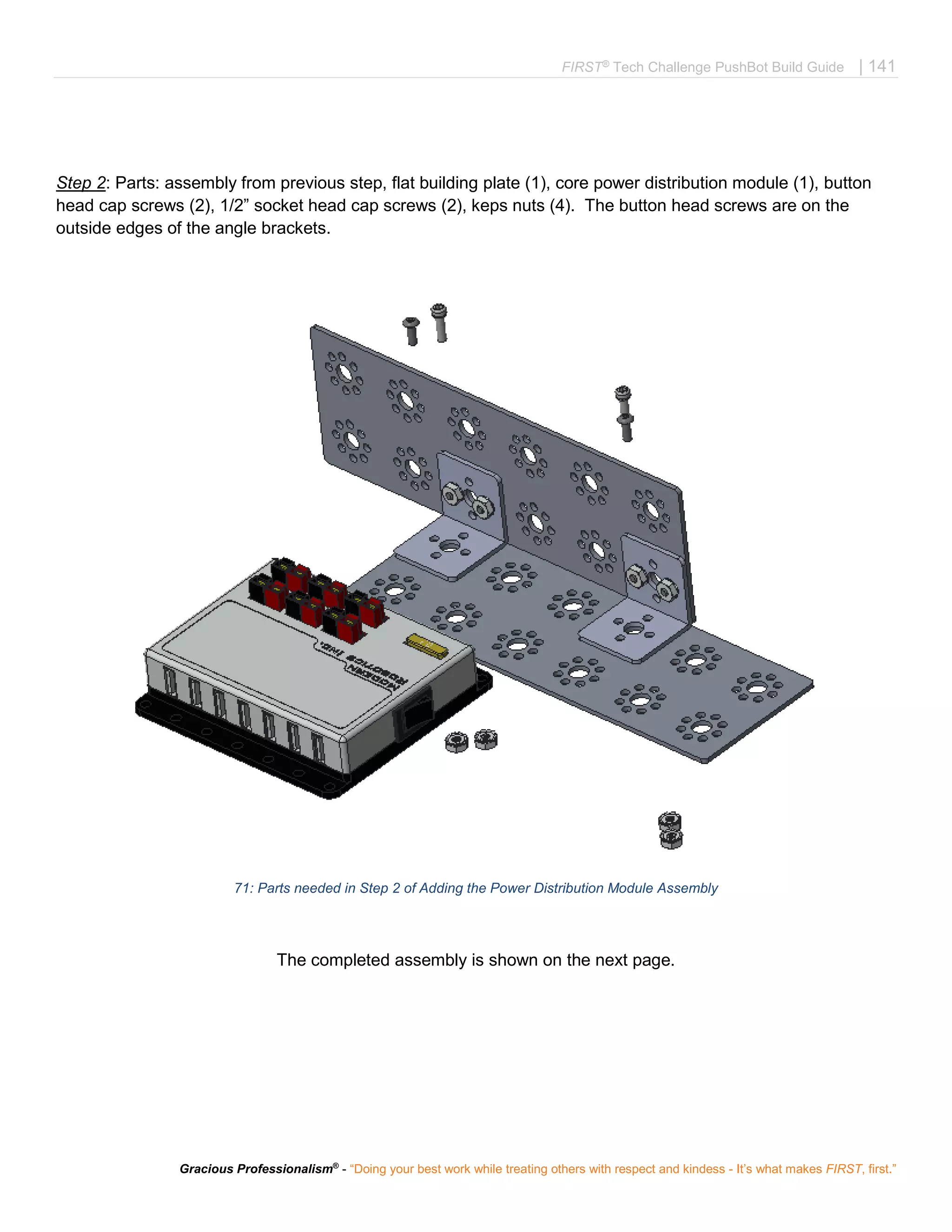 FIRST®
Tech Challenge PushBot Build Guide | 141
Gracious Professionalism®
- “Doing your best work while treating others with respect and kindess - It’s what makes FIRST, first.”
Step 2: Parts: assembly from previous step, flat building plate (1), core power distribution module (1), button
head cap screws (2), 1/2” socket head cap screws (2), keps nuts (4). The button head screws are on the
outside edges of the angle brackets.
71: Parts needed in Step 2 of Adding the Power Distribution Module Assembly
The completed assembly is shown on the next page.
 