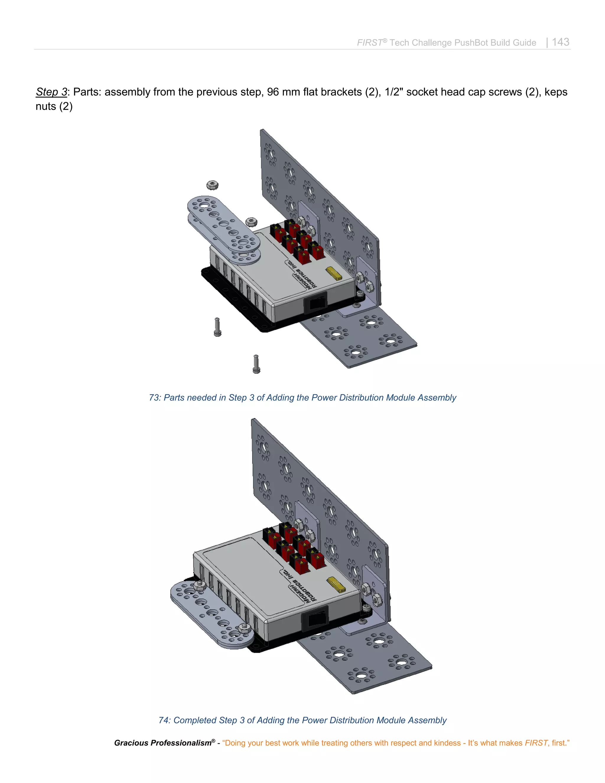 FIRST®
Tech Challenge PushBot Build Guide | 143
Gracious Professionalism®
- “Doing your best work while treating others with respect and kindess - It’s what makes FIRST, first.”
Step 3: Parts: assembly from the previous step, 96 mm flat brackets (2), 1/2" socket head cap screws (2), keps
nuts (2)
73: Parts needed in Step 3 of Adding the Power Distribution Module Assembly
74: Completed Step 3 of Adding the Power Distribution Module Assembly
 