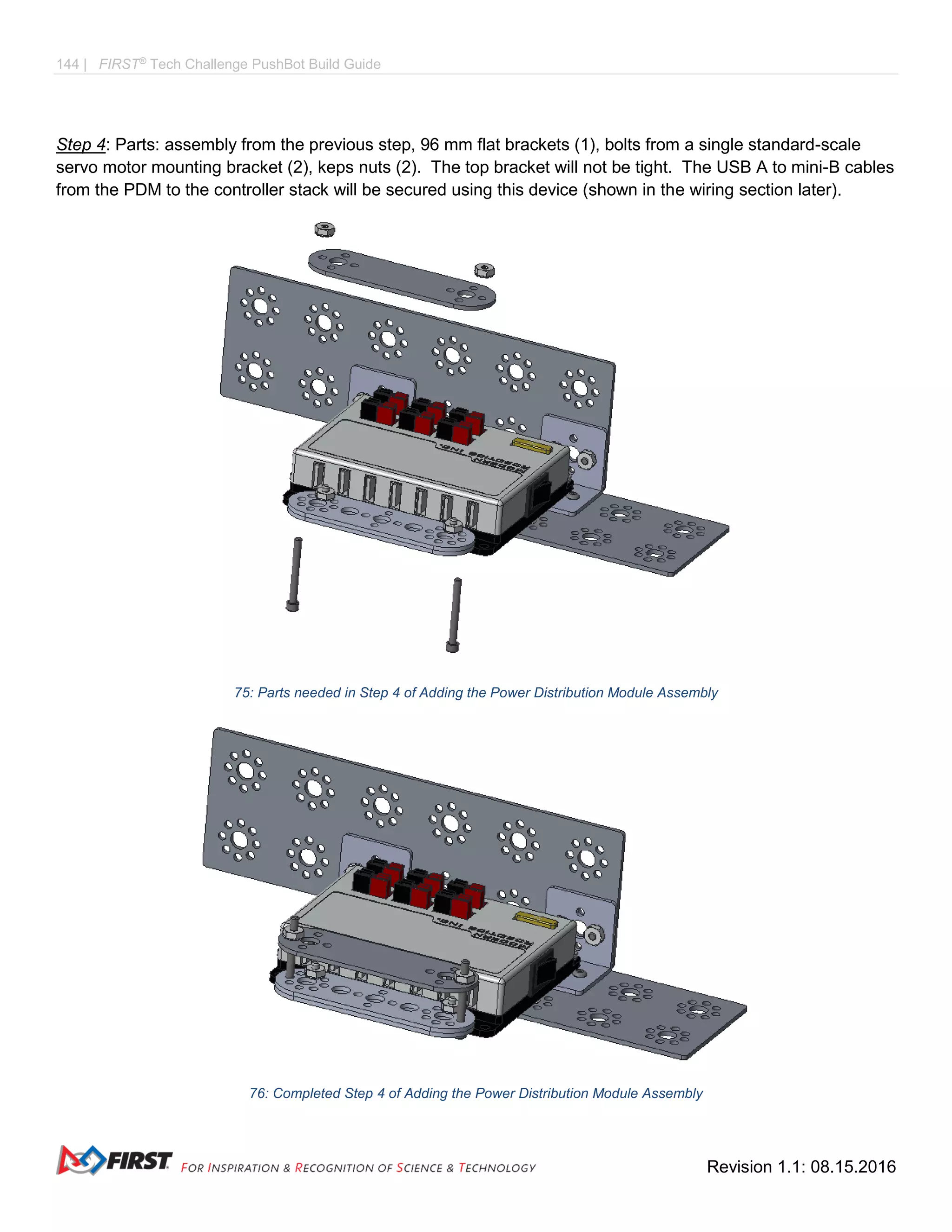 144 | FIRST®
Tech Challenge PushBot Build Guide
Revision 1.1: 08.15.2016
Step 4: Parts: assembly from the previous step, 96 mm flat brackets (1), bolts from a single standard-scale
servo motor mounting bracket (2), keps nuts (2). The top bracket will not be tight. The USB A to mini-B cables
from the PDM to the controller stack will be secured using this device (shown in the wiring section later).
75: Parts needed in Step 4 of Adding the Power Distribution Module Assembly
76: Completed Step 4 of Adding the Power Distribution Module Assembly
 