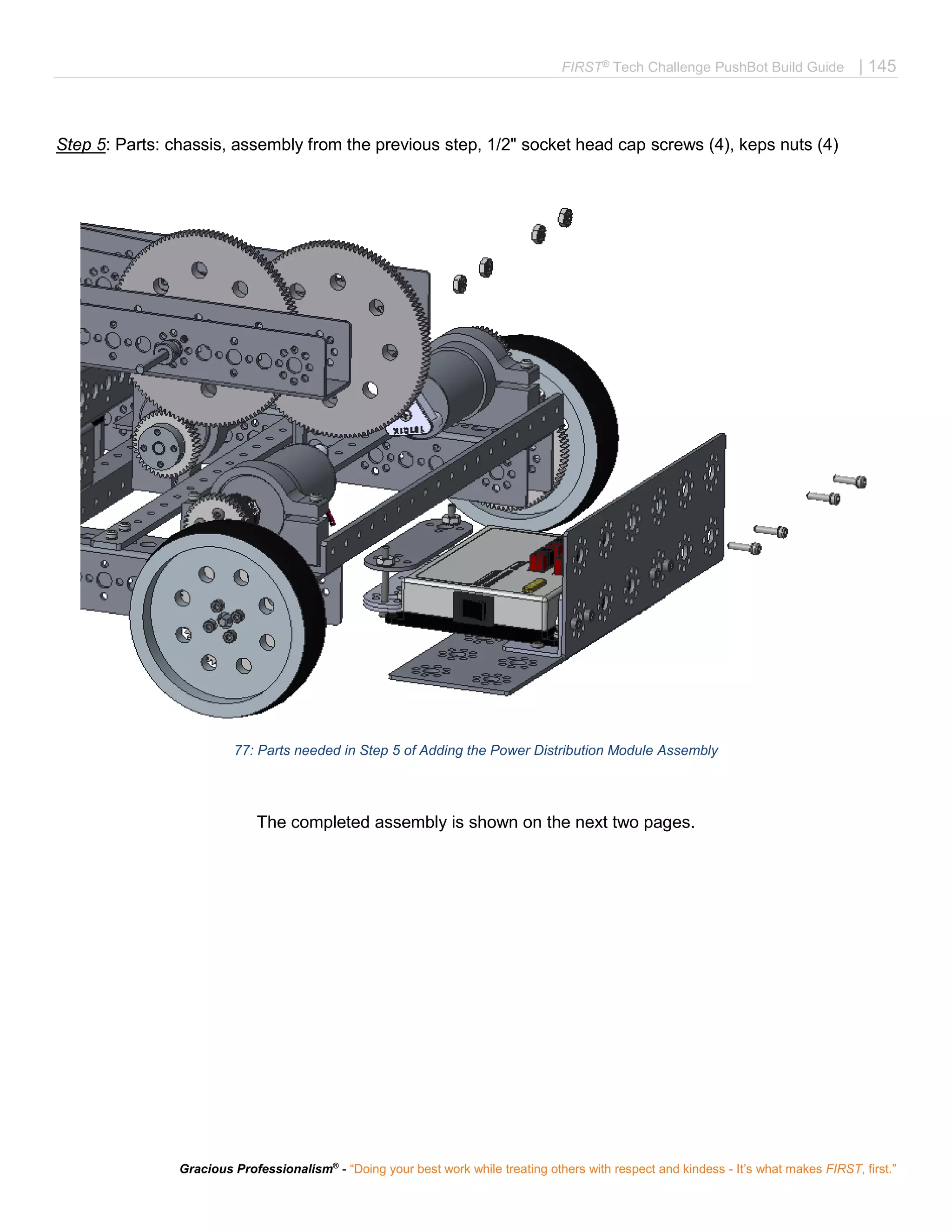 FIRST®
Tech Challenge PushBot Build Guide | 145
Gracious Professionalism®
- “Doing your best work while treating others with respect and kindess - It’s what makes FIRST, first.”
Step 5: Parts: chassis, assembly from the previous step, 1/2" socket head cap screws (4), keps nuts (4)
77: Parts needed in Step 5 of Adding the Power Distribution Module Assembly
The completed assembly is shown on the next two pages.
 