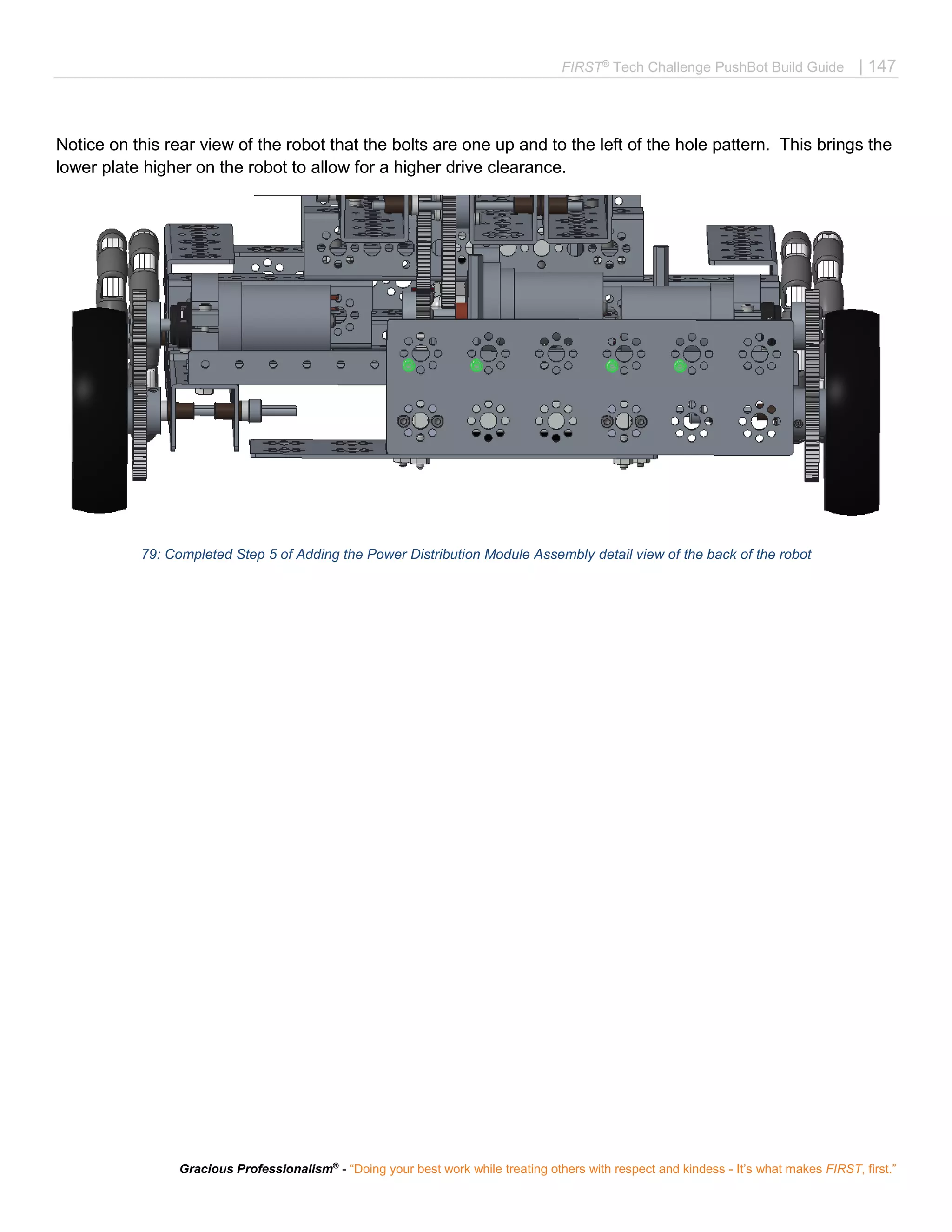 FIRST®
Tech Challenge PushBot Build Guide | 147
Gracious Professionalism®
- “Doing your best work while treating others with respect and kindess - It’s what makes FIRST, first.”
Notice on this rear view of the robot that the bolts are one up and to the left of the hole pattern. This brings the
lower plate higher on the robot to allow for a higher drive clearance.
79: Completed Step 5 of Adding the Power Distribution Module Assembly detail view of the back of the robot
 