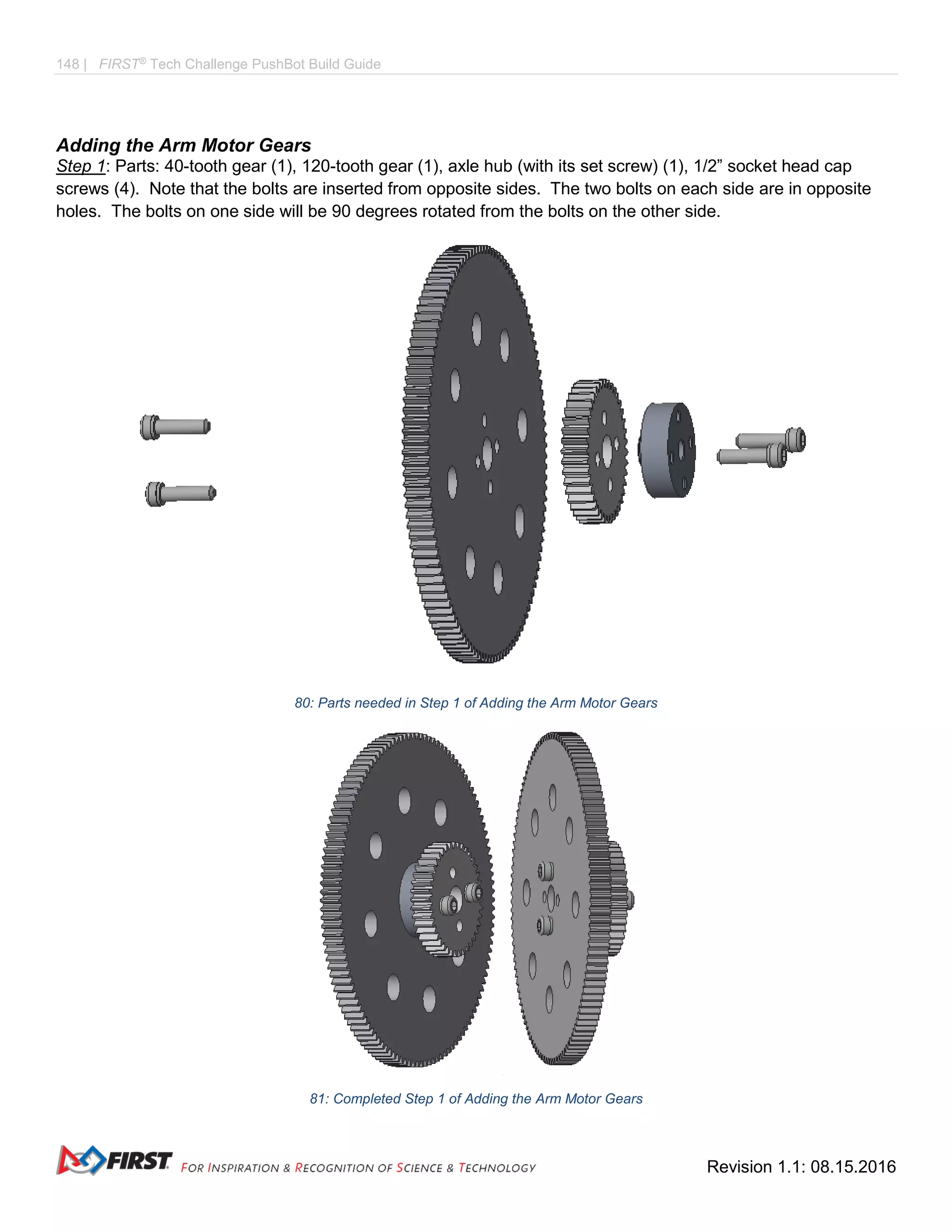 148 | FIRST®
Tech Challenge PushBot Build Guide
Revision 1.1: 08.15.2016
Adding the Arm Motor Gears
Step 1: Parts: 40-tooth gear (1), 120-tooth gear (1), axle hub (with its set screw) (1), 1/2” socket head cap
screws (4). Note that the bolts are inserted from opposite sides. The two bolts on each side are in opposite
holes. The bolts on one side will be 90 degrees rotated from the bolts on the other side.
80: Parts needed in Step 1 of Adding the Arm Motor Gears
81: Completed Step 1 of Adding the Arm Motor Gears
 