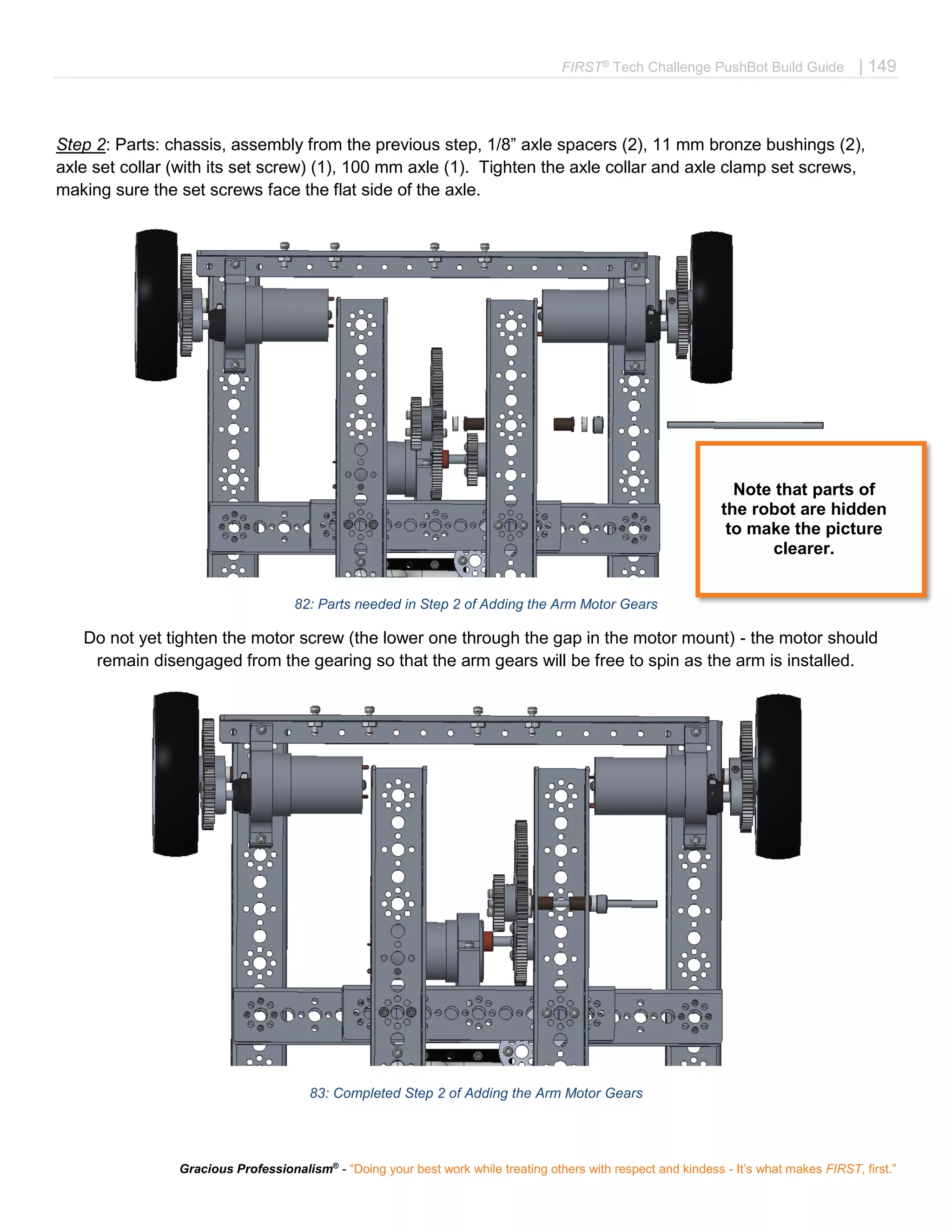 FIRST®
Tech Challenge PushBot Build Guide | 149
Gracious Professionalism®
- “Doing your best work while treating others with respect and kindess - It’s what makes FIRST, first.”
Step 2: Parts: chassis, assembly from the previous step, 1/8” axle spacers (2), 11 mm bronze bushings (2),
axle set collar (with its set screw) (1), 100 mm axle (1). Tighten the axle collar and axle clamp set screws,
making sure the set screws face the flat side of the axle.
82: Parts needed in Step 2 of Adding the Arm Motor Gears
Do not yet tighten the motor screw (the lower one through the gap in the motor mount) - the motor should
remain disengaged from the gearing so that the arm gears will be free to spin as the arm is installed.
83: Completed Step 2 of Adding the Arm Motor Gears
Note that parts of
the robot are hidden
to make the picture
clearer.
 
