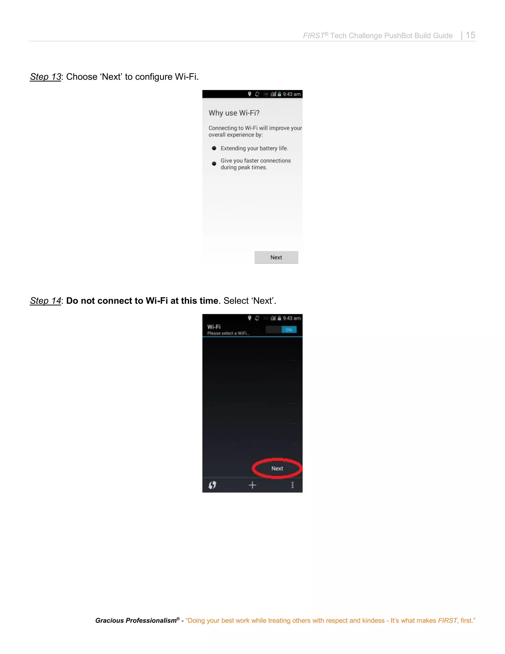 FIRST®
Tech Challenge PushBot Build Guide | 15
Gracious Professionalism®
- “Doing your best work while treating others with respect and kindess - It’s what makes FIRST, first.”
Step 13: Choose ‘Next’ to configure Wi-Fi.
Step 14: Do not connect to Wi-Fi at this time. Select ‘Next’.
 