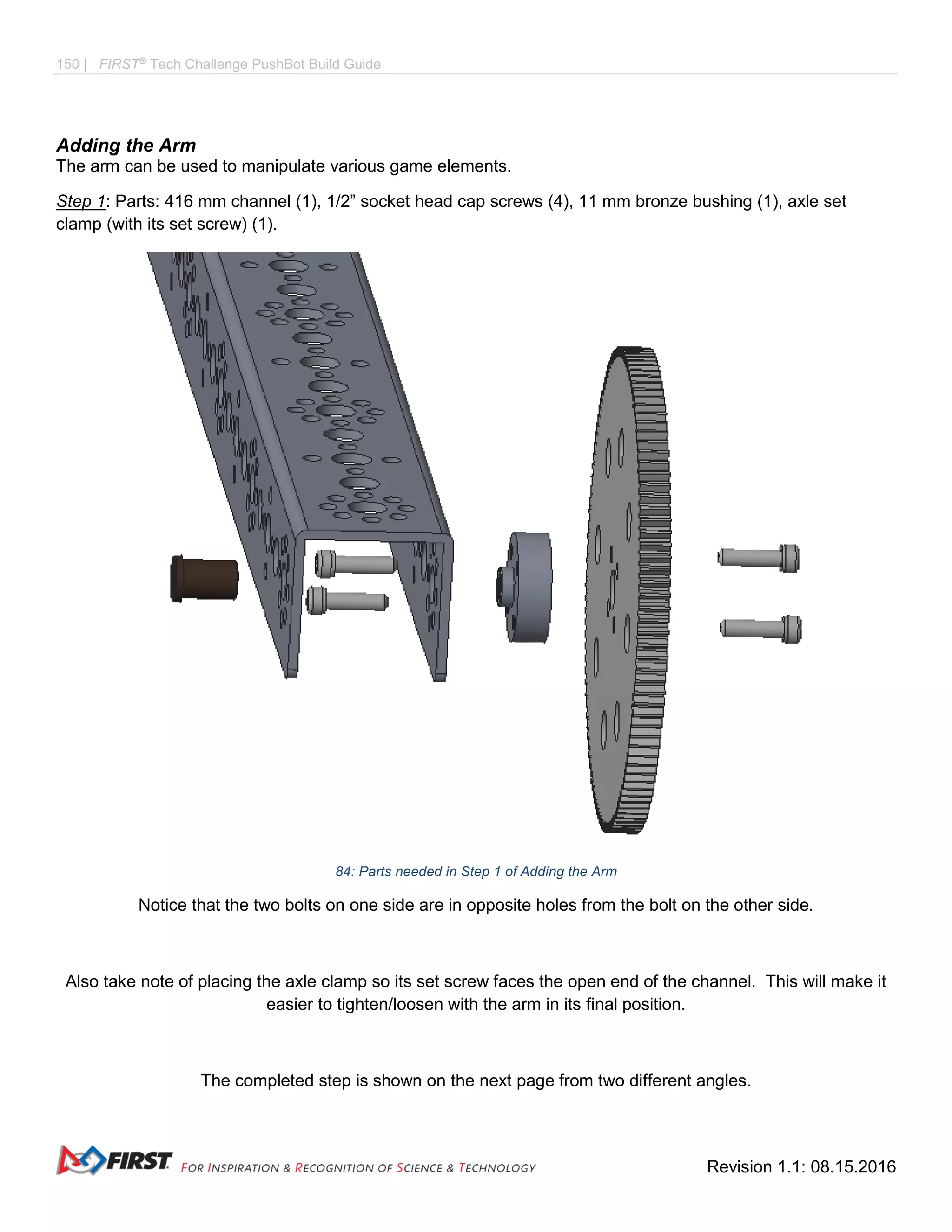 150 | FIRST®
Tech Challenge PushBot Build Guide
Revision 1.1: 08.15.2016
Adding the Arm
The arm can be used to manipulate various game elements.
Step 1: Parts: 416 mm channel (1), 1/2” socket head cap screws (4), 11 mm bronze bushing (1), axle set
clamp (with its set screw) (1).
84: Parts needed in Step 1 of Adding the Arm
Notice that the two bolts on one side are in opposite holes from the bolt on the other side.
Also take note of placing the axle clamp so its set screw faces the open end of the channel. This will make it
easier to tighten/loosen with the arm in its final position.
The completed step is shown on the next page from two different angles.
 