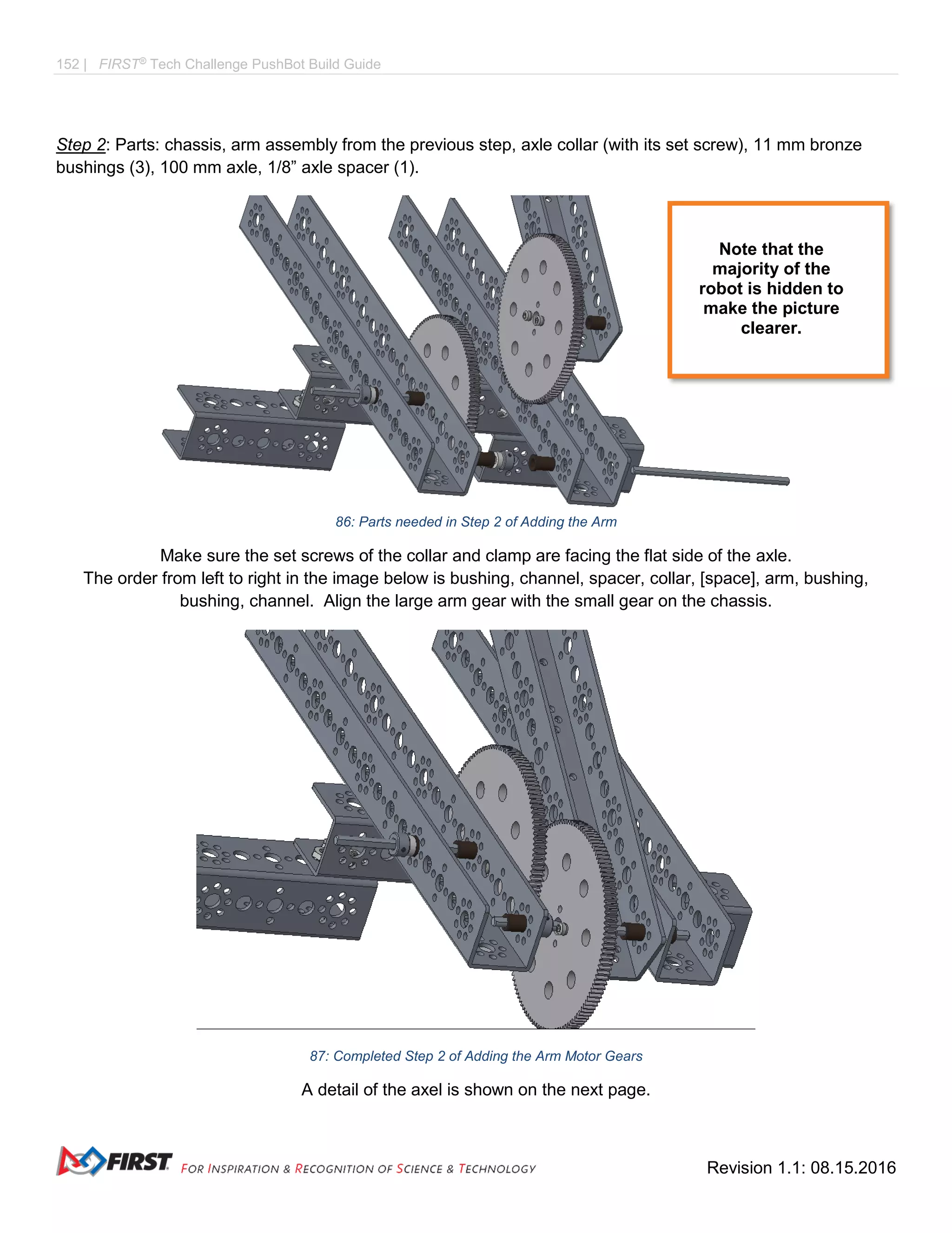 152 | FIRST®
Tech Challenge PushBot Build Guide
Revision 1.1: 08.15.2016
Step 2: Parts: chassis, arm assembly from the previous step, axle collar (with its set screw), 11 mm bronze
bushings (3), 100 mm axle, 1/8” axle spacer (1).
86: Parts needed in Step 2 of Adding the Arm
Make sure the set screws of the collar and clamp are facing the flat side of the axle.
The order from left to right in the image below is bushing, channel, spacer, collar, [space], arm, bushing,
bushing, channel. Align the large arm gear with the small gear on the chassis.
87: Completed Step 2 of Adding the Arm Motor Gears
A detail of the axel is shown on the next page.
Note that the
majority of the
robot is hidden to
make the picture
clearer.
 