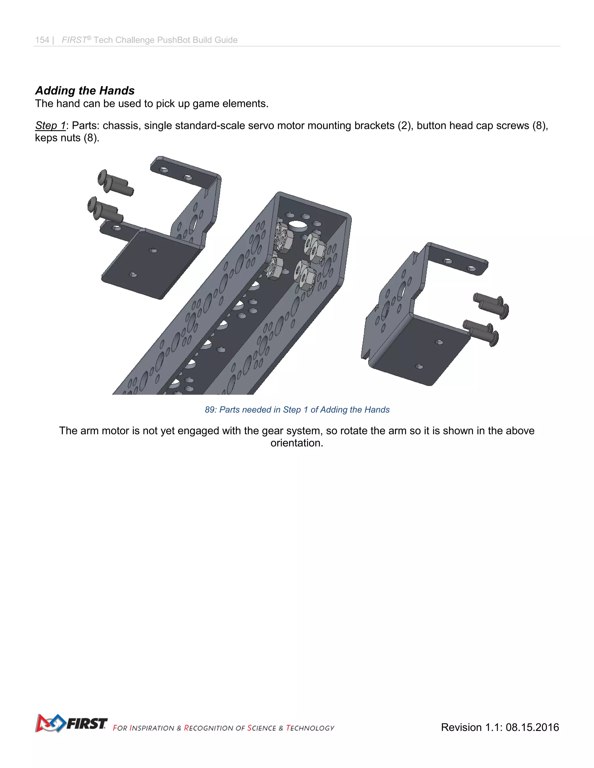 154 | FIRST®
Tech Challenge PushBot Build Guide
Revision 1.1: 08.15.2016
Adding the Hands
The hand can be used to pick up game elements.
Step 1: Parts: chassis, single standard-scale servo motor mounting brackets (2), button head cap screws (8),
keps nuts (8).
89: Parts needed in Step 1 of Adding the Hands
The arm motor is not yet engaged with the gear system, so rotate the arm so it is shown in the above
orientation.
 