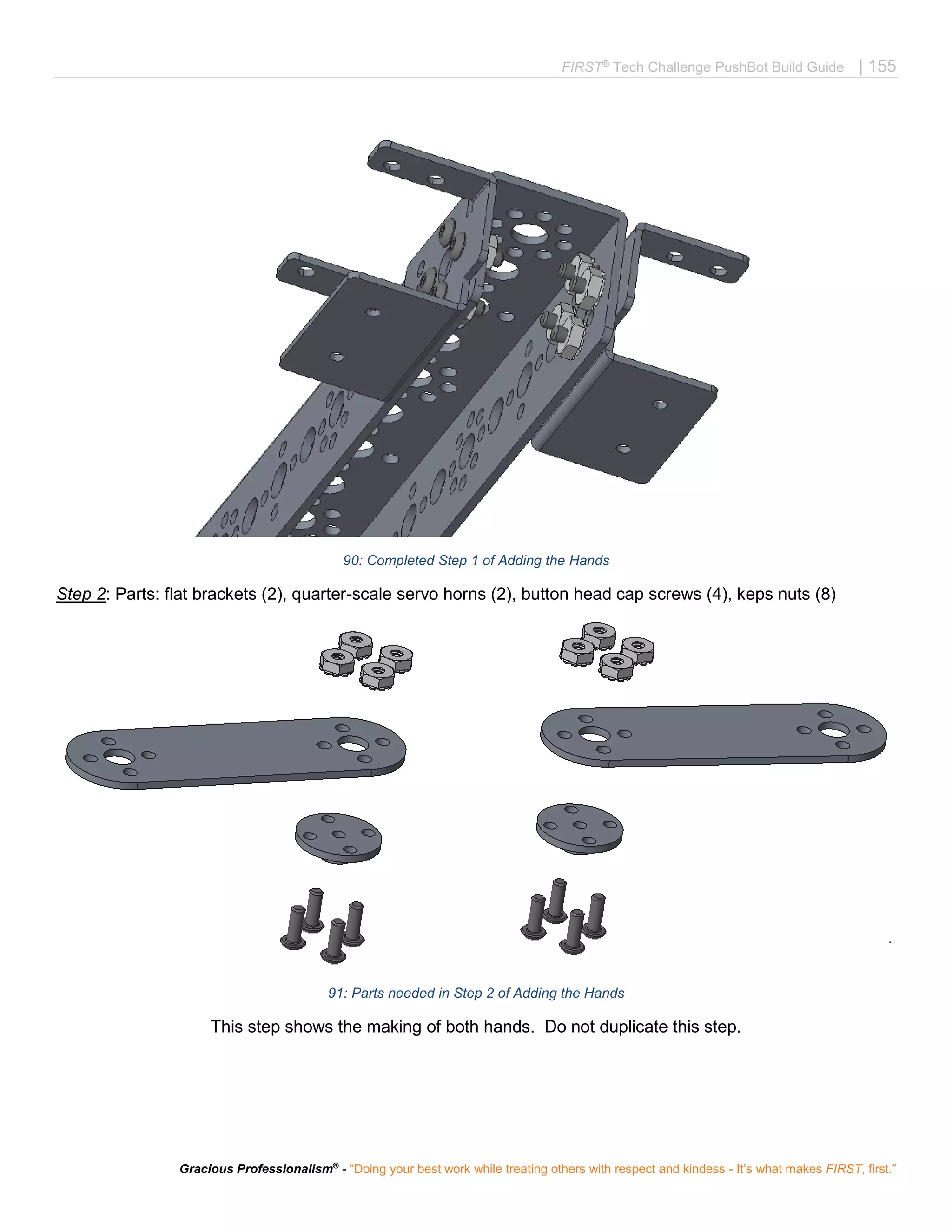FIRST®
Tech Challenge PushBot Build Guide | 155
Gracious Professionalism®
- “Doing your best work while treating others with respect and kindess - It’s what makes FIRST, first.”
90: Completed Step 1 of Adding the Hands
Step 2: Parts: flat brackets (2), quarter-scale servo horns (2), button head cap screws (4), keps nuts (8)
91: Parts needed in Step 2 of Adding the Hands
This step shows the making of both hands. Do not duplicate this step.
 