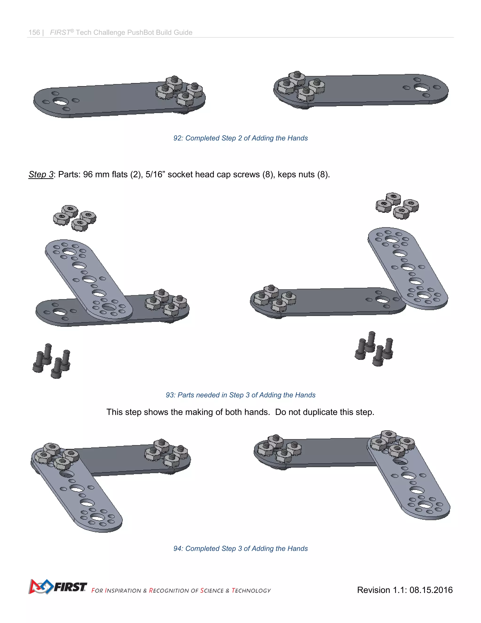 156 | FIRST®
Tech Challenge PushBot Build Guide
Revision 1.1: 08.15.2016
92: Completed Step 2 of Adding the Hands
Step 3: Parts: 96 mm flats (2), 5/16” socket head cap screws (8), keps nuts (8).
93: Parts needed in Step 3 of Adding the Hands
This step shows the making of both hands. Do not duplicate this step.
94: Completed Step 3 of Adding the Hands
 