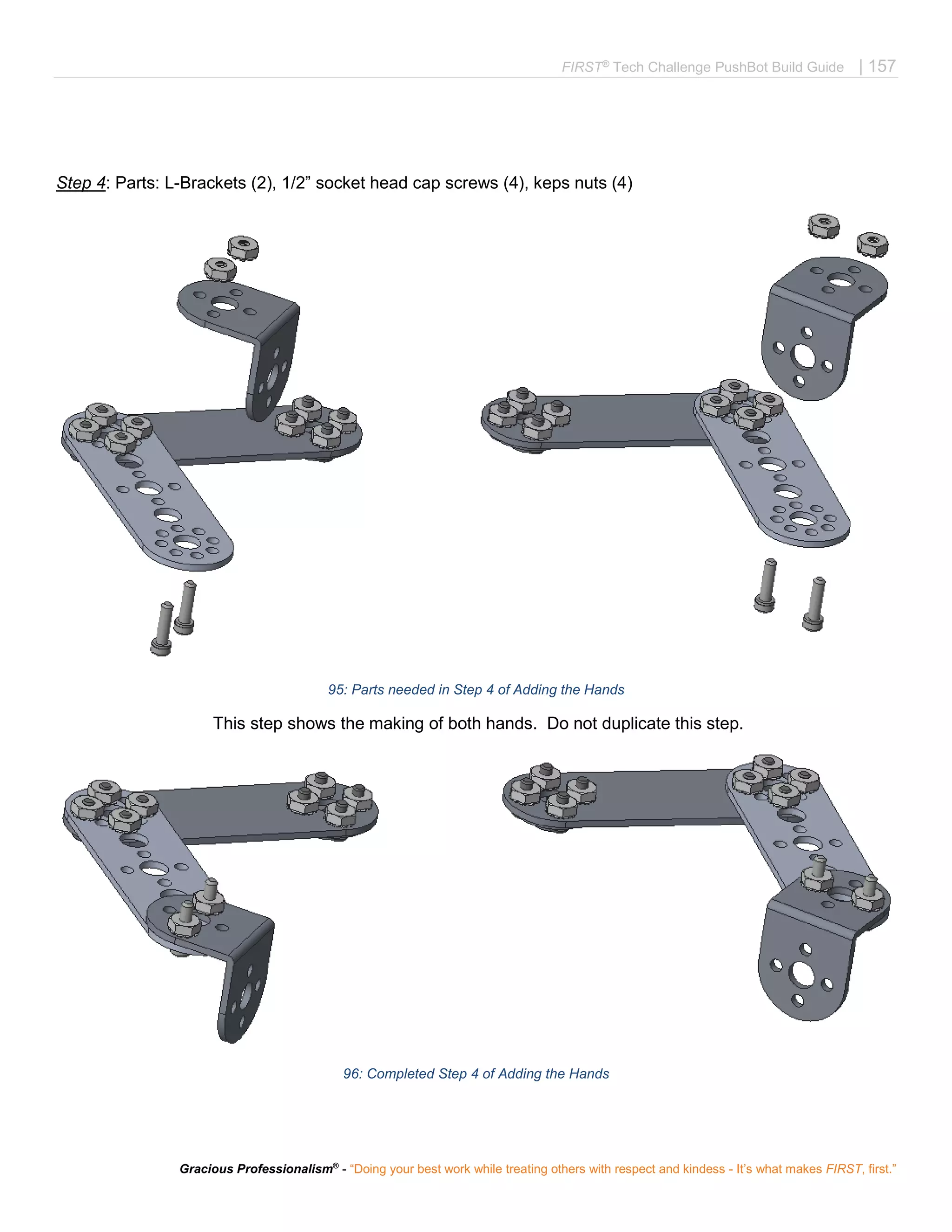 FIRST®
Tech Challenge PushBot Build Guide | 157
Gracious Professionalism®
- “Doing your best work while treating others with respect and kindess - It’s what makes FIRST, first.”
Step 4: Parts: L-Brackets (2), 1/2” socket head cap screws (4), keps nuts (4)
95: Parts needed in Step 4 of Adding the Hands
This step shows the making of both hands. Do not duplicate this step.
96: Completed Step 4 of Adding the Hands
 