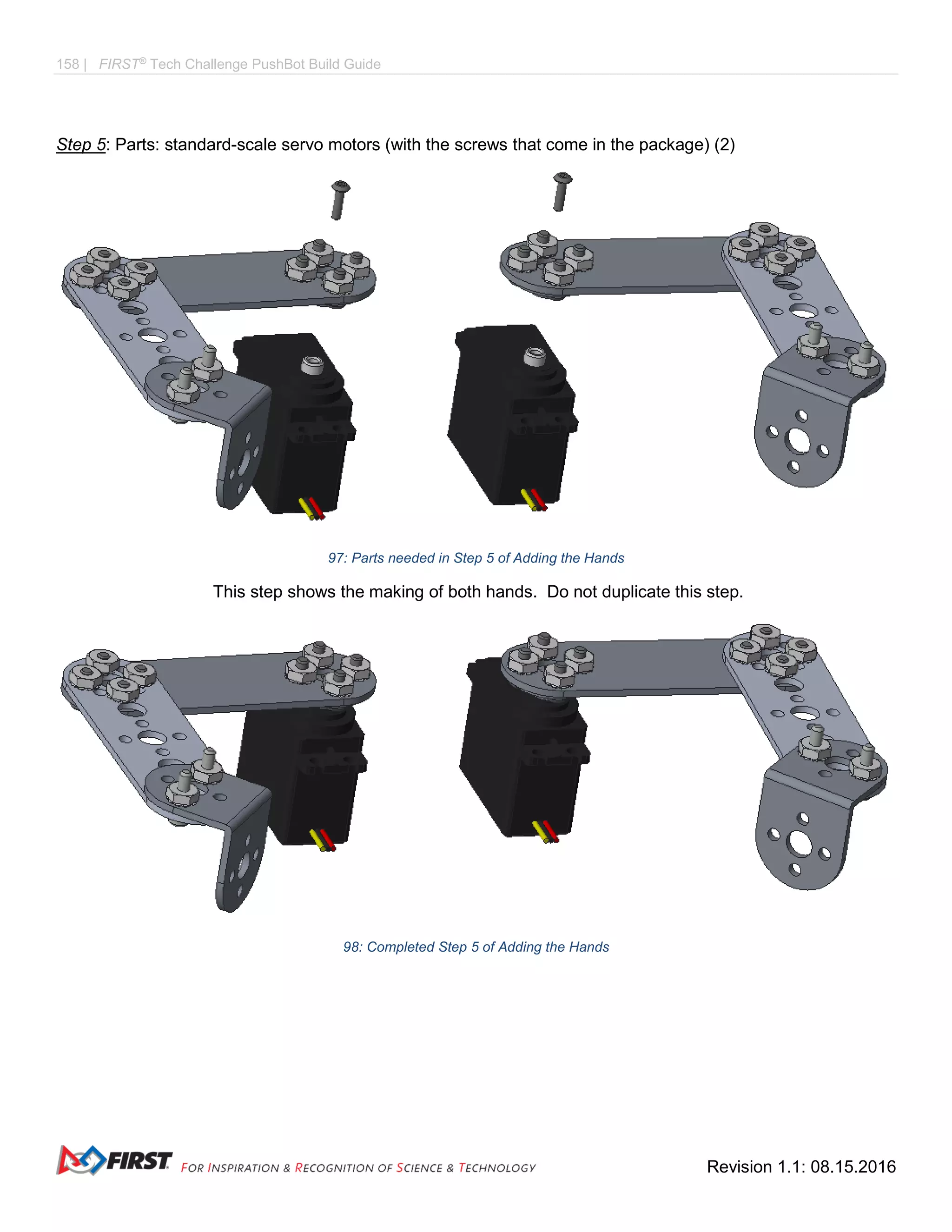 158 | FIRST®
Tech Challenge PushBot Build Guide
Revision 1.1: 08.15.2016
Step 5: Parts: standard-scale servo motors (with the screws that come in the package) (2)
97: Parts needed in Step 5 of Adding the Hands
This step shows the making of both hands. Do not duplicate this step.
98: Completed Step 5 of Adding the Hands
 