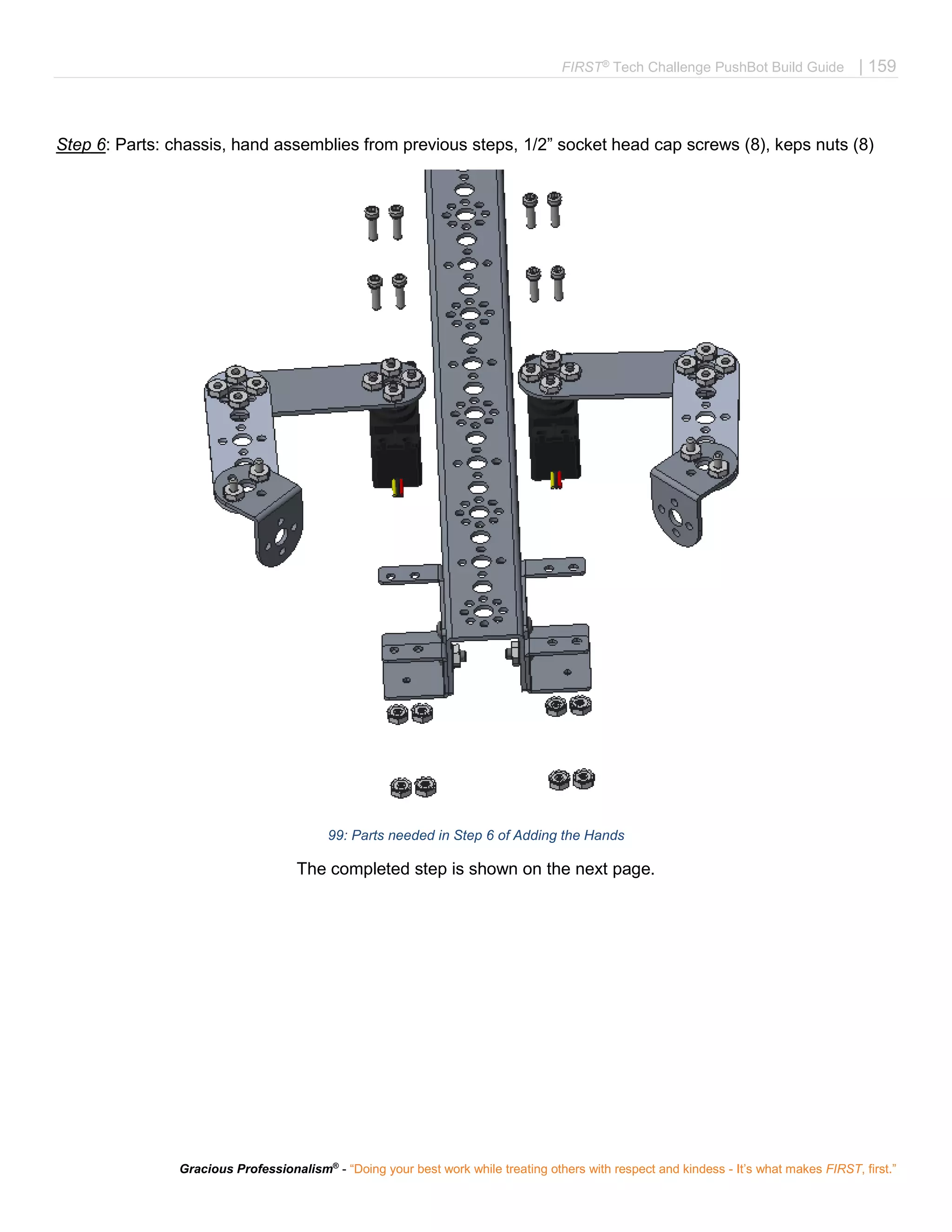 FIRST®
Tech Challenge PushBot Build Guide | 159
Gracious Professionalism®
- “Doing your best work while treating others with respect and kindess - It’s what makes FIRST, first.”
Step 6: Parts: chassis, hand assemblies from previous steps, 1/2” socket head cap screws (8), keps nuts (8)
99: Parts needed in Step 6 of Adding the Hands
The completed step is shown on the next page.
 