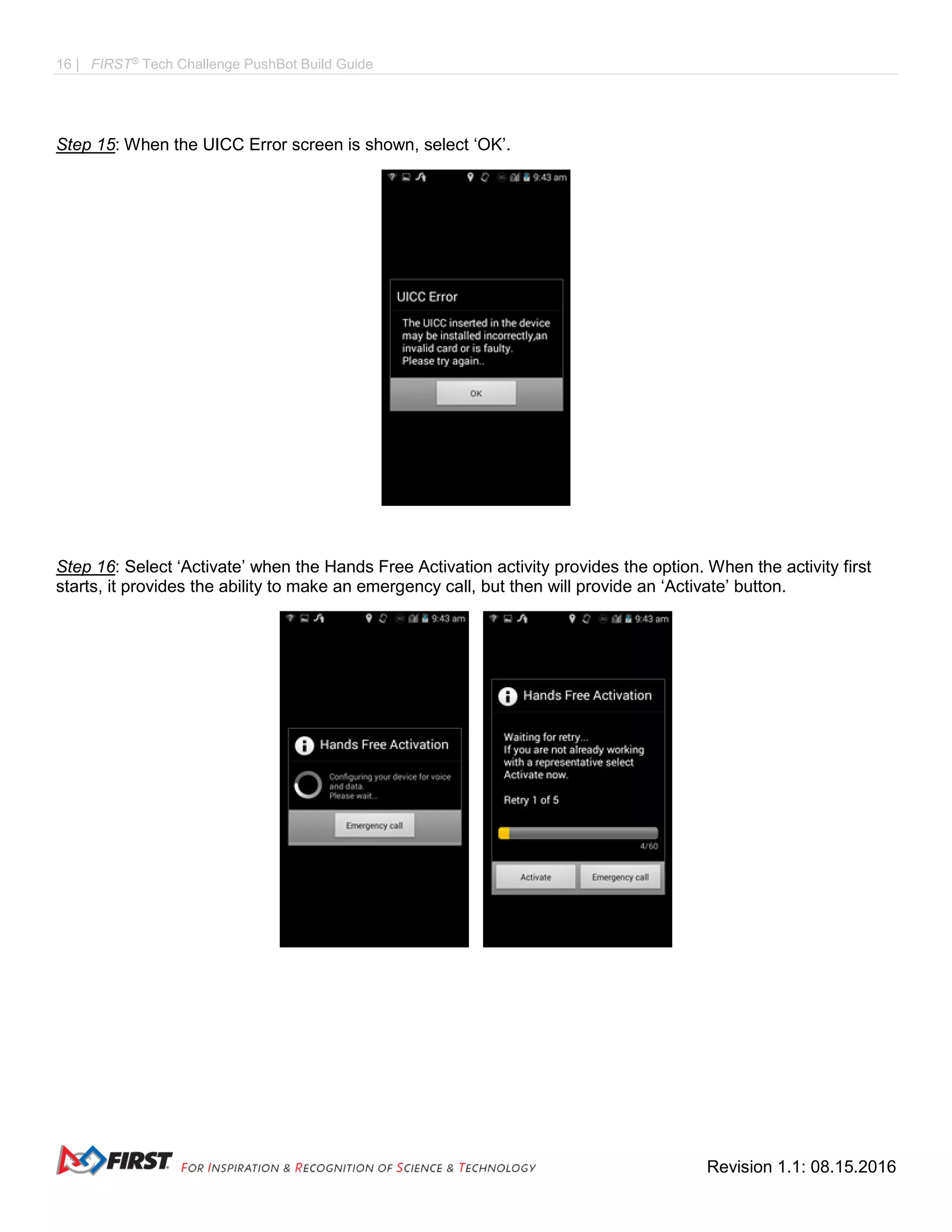 16 | FIRST®
Tech Challenge PushBot Build Guide
Revision 1.1: 08.15.2016
Step 15: When the UICC Error screen is shown, select ‘OK’.
Step 16: Select ‘Activate’ when the Hands Free Activation activity provides the option. When the activity first
starts, it provides the ability to make an emergency call, but then will provide an ‘Activate’ button.
 