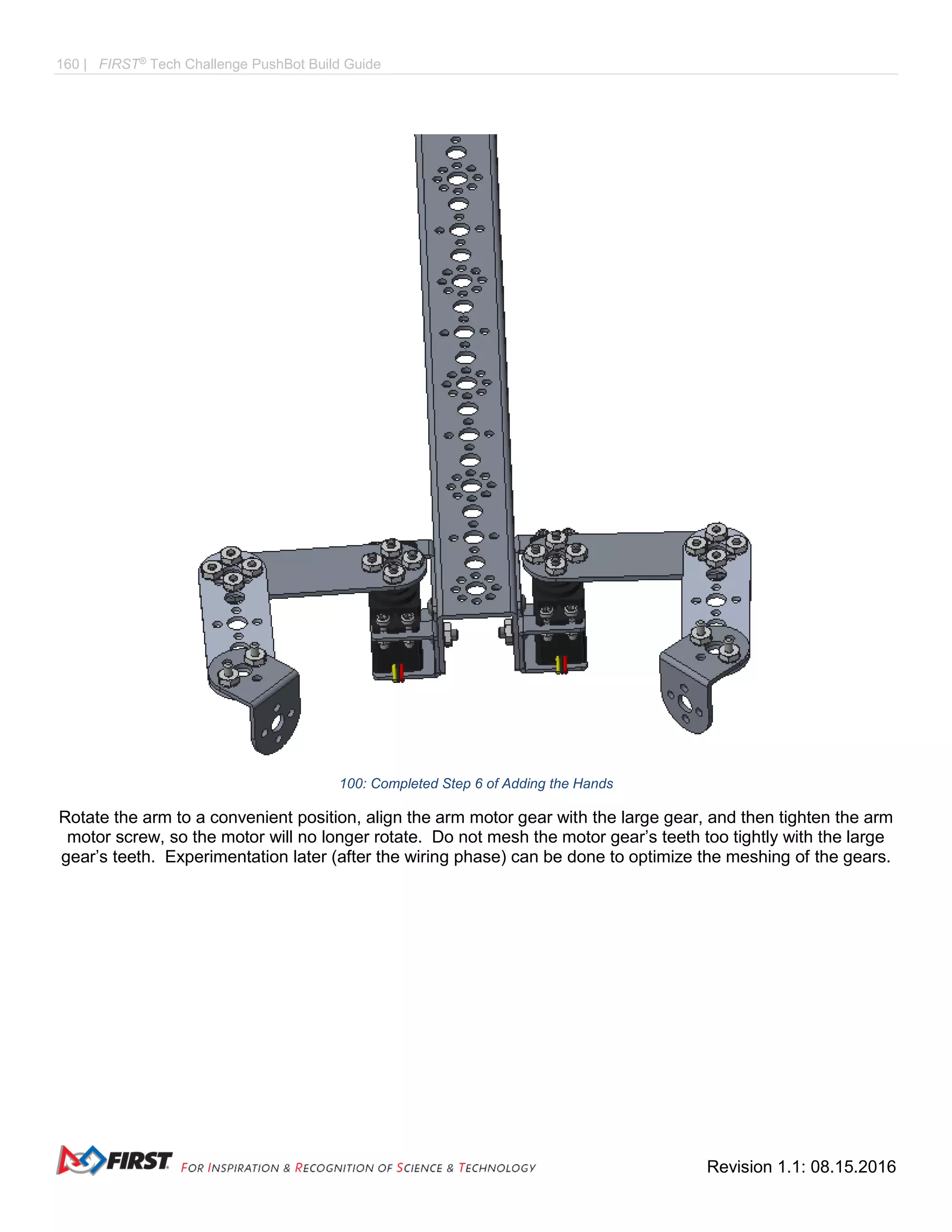 160 | FIRST®
Tech Challenge PushBot Build Guide
Revision 1.1: 08.15.2016
100: Completed Step 6 of Adding the Hands
Rotate the arm to a convenient position, align the arm motor gear with the large gear, and then tighten the arm
motor screw, so the motor will no longer rotate. Do not mesh the motor gear’s teeth too tightly with the large
gear’s teeth. Experimentation later (after the wiring phase) can be done to optimize the meshing of the gears.
 