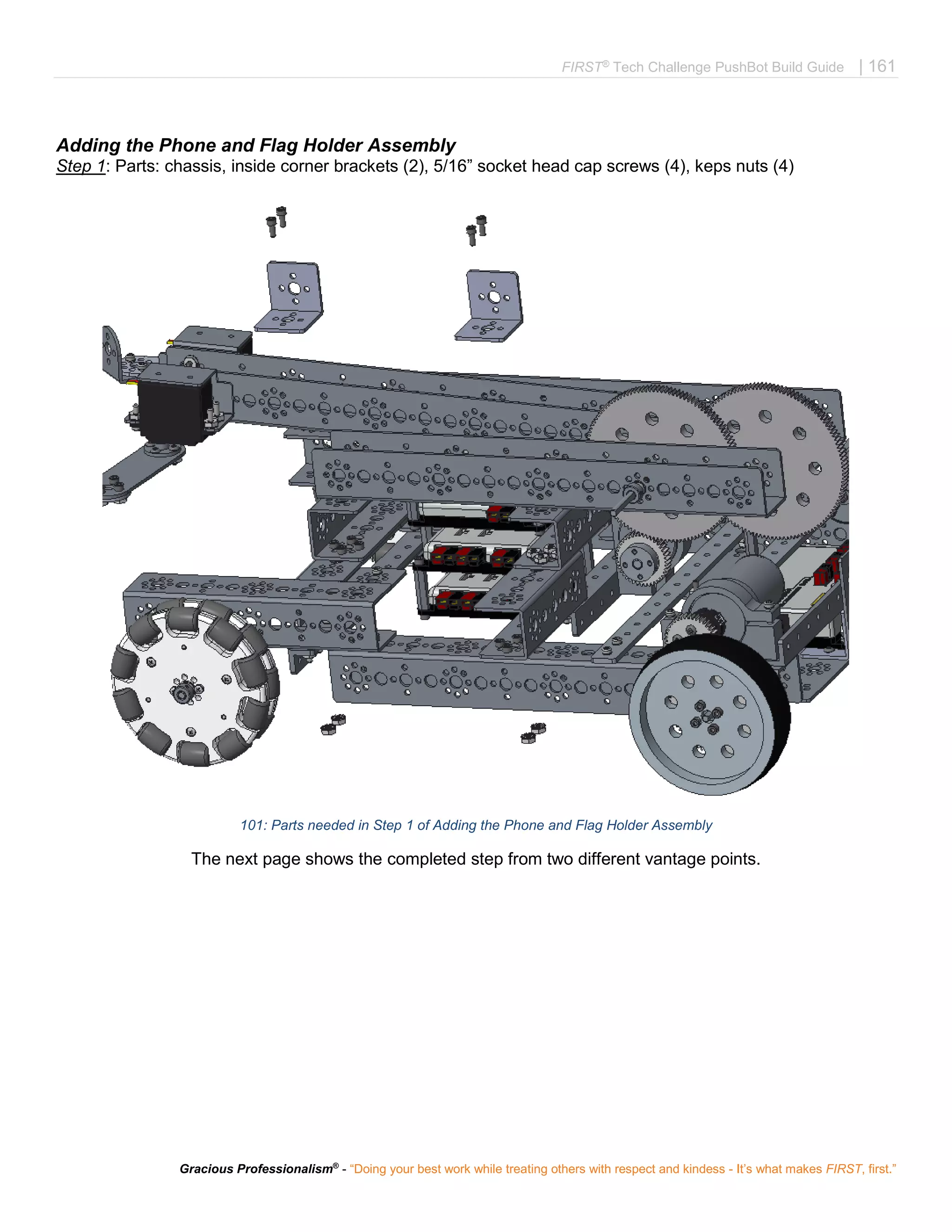 FIRST®
Tech Challenge PushBot Build Guide | 161
Gracious Professionalism®
- “Doing your best work while treating others with respect and kindess - It’s what makes FIRST, first.”
Adding the Phone and Flag Holder Assembly
Step 1: Parts: chassis, inside corner brackets (2), 5/16” socket head cap screws (4), keps nuts (4)
101: Parts needed in Step 1 of Adding the Phone and Flag Holder Assembly
The next page shows the completed step from two different vantage points.
 