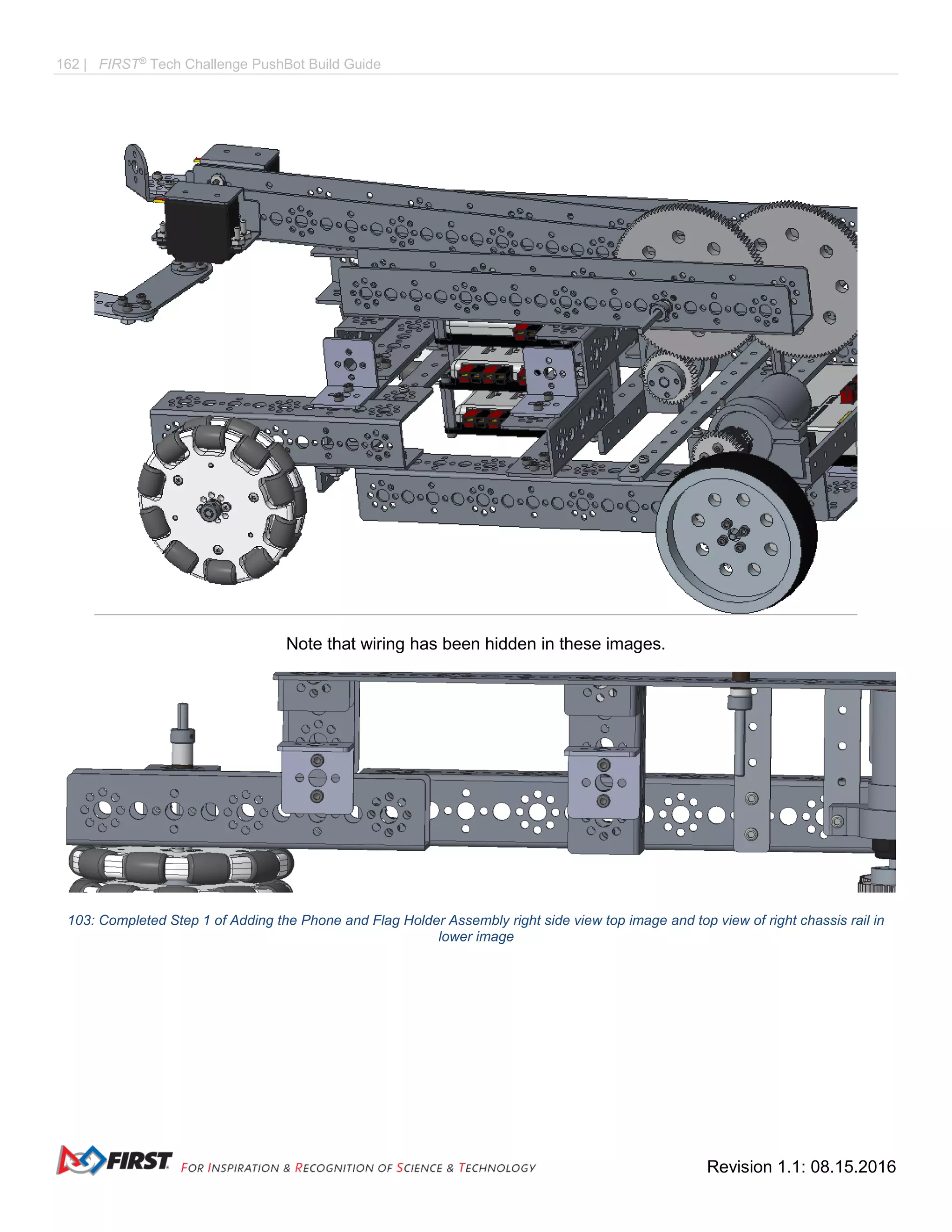 162 | FIRST®
Tech Challenge PushBot Build Guide
Revision 1.1: 08.15.2016
Note that wiring has been hidden in these images.
103: Completed Step 1 of Adding the Phone and Flag Holder Assembly right side view top image and top view of right chassis rail in
lower image
 