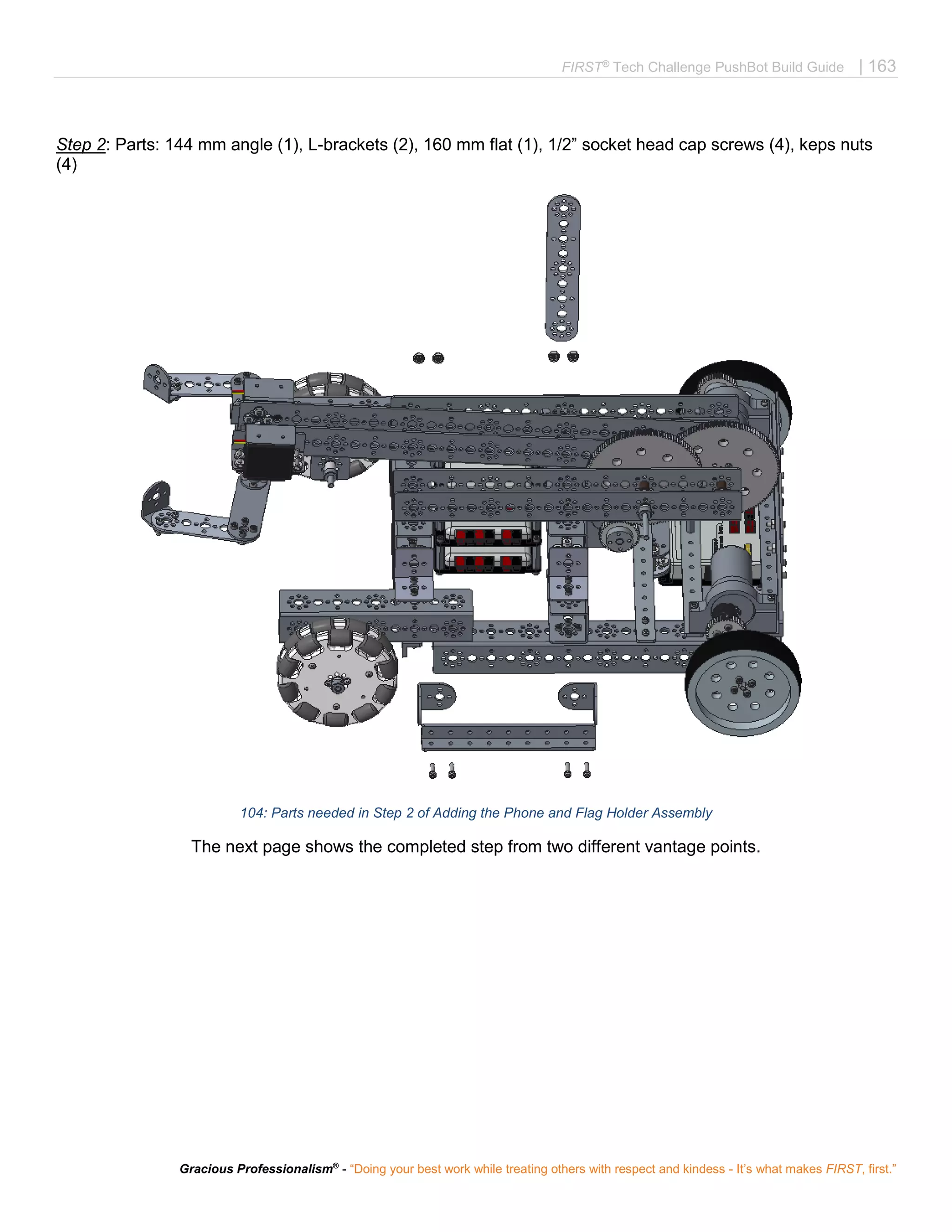 FIRST®
Tech Challenge PushBot Build Guide | 163
Gracious Professionalism®
- “Doing your best work while treating others with respect and kindess - It’s what makes FIRST, first.”
Step 2: Parts: 144 mm angle (1), L-brackets (2), 160 mm flat (1), 1/2” socket head cap screws (4), keps nuts
(4)
104: Parts needed in Step 2 of Adding the Phone and Flag Holder Assembly
The next page shows the completed step from two different vantage points.
 