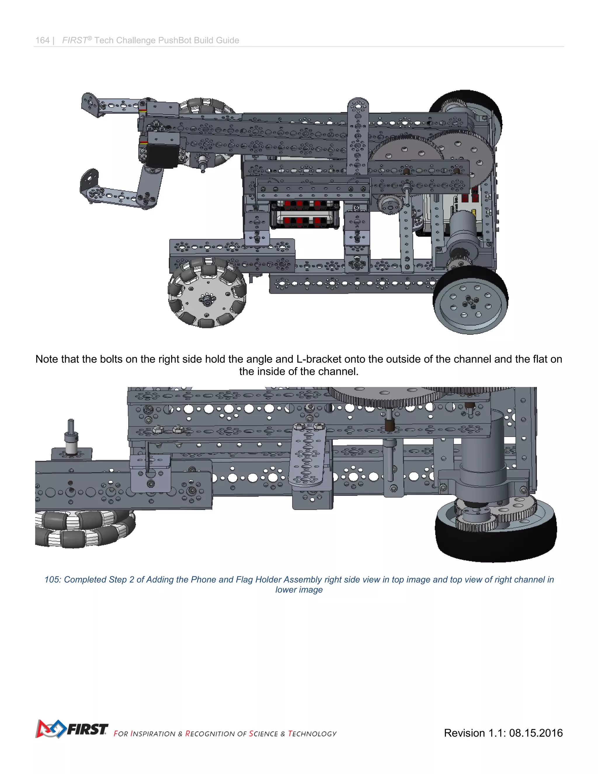 164 | FIRST®
Tech Challenge PushBot Build Guide
Revision 1.1: 08.15.2016
Note that the bolts on the right side hold the angle and L-bracket onto the outside of the channel and the flat on
the inside of the channel.
105: Completed Step 2 of Adding the Phone and Flag Holder Assembly right side view in top image and top view of right channel in
lower image
 