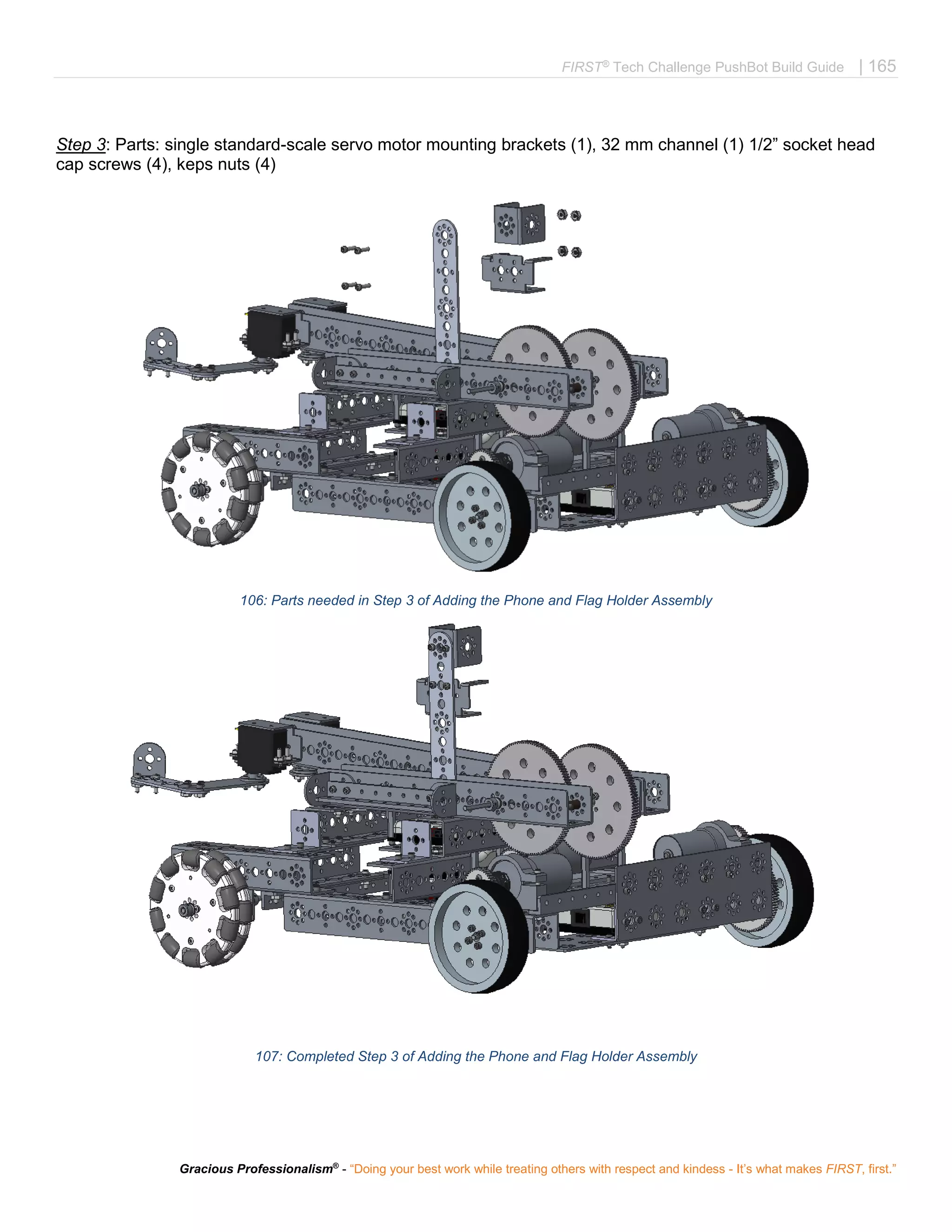 FIRST®
Tech Challenge PushBot Build Guide | 165
Gracious Professionalism®
- “Doing your best work while treating others with respect and kindess - It’s what makes FIRST, first.”
Step 3: Parts: single standard-scale servo motor mounting brackets (1), 32 mm channel (1) 1/2” socket head
cap screws (4), keps nuts (4)
106: Parts needed in Step 3 of Adding the Phone and Flag Holder Assembly
107: Completed Step 3 of Adding the Phone and Flag Holder Assembly
 