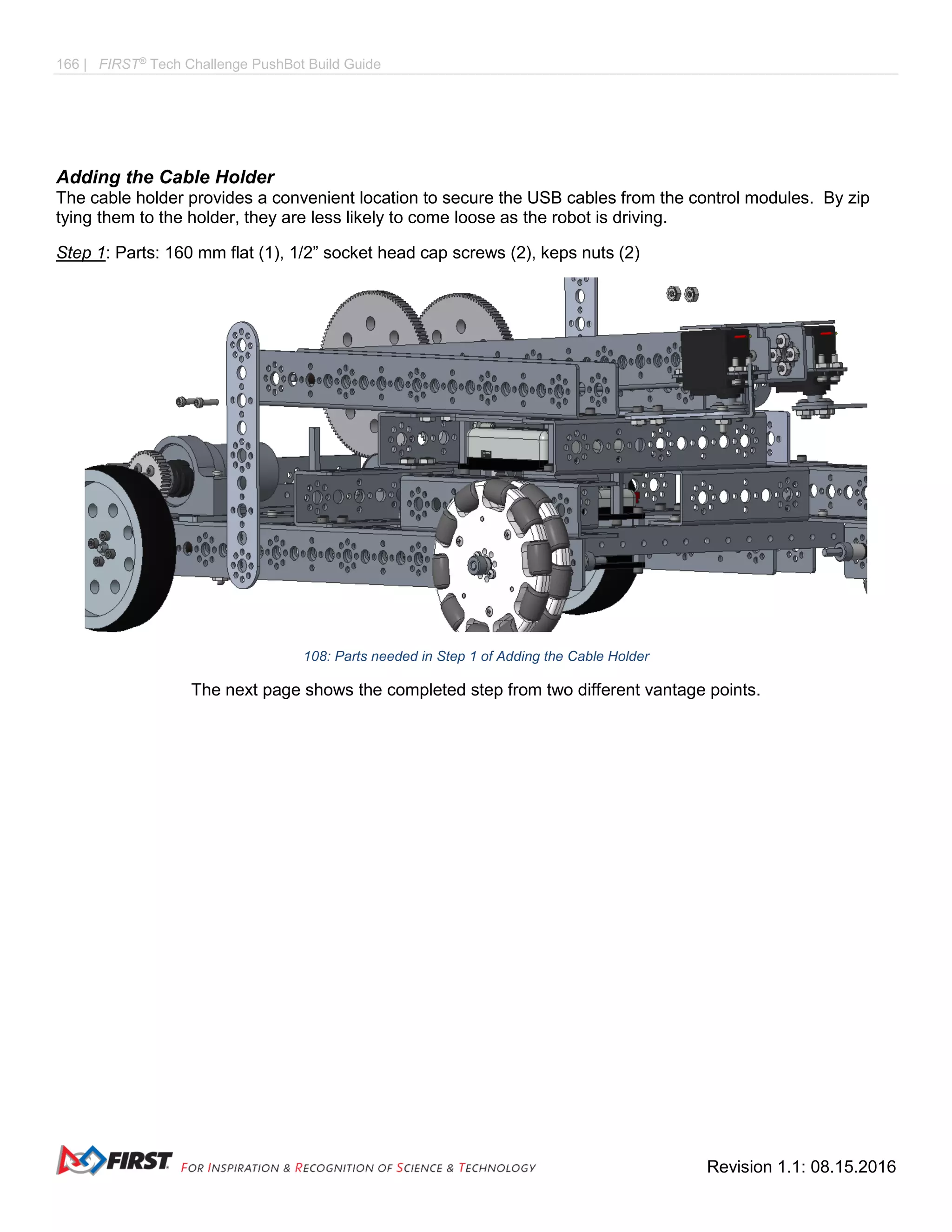 166 | FIRST®
Tech Challenge PushBot Build Guide
Revision 1.1: 08.15.2016
Adding the Cable Holder
The cable holder provides a convenient location to secure the USB cables from the control modules. By zip
tying them to the holder, they are less likely to come loose as the robot is driving.
Step 1: Parts: 160 mm flat (1), 1/2” socket head cap screws (2), keps nuts (2)
108: Parts needed in Step 1 of Adding the Cable Holder
The next page shows the completed step from two different vantage points.
 