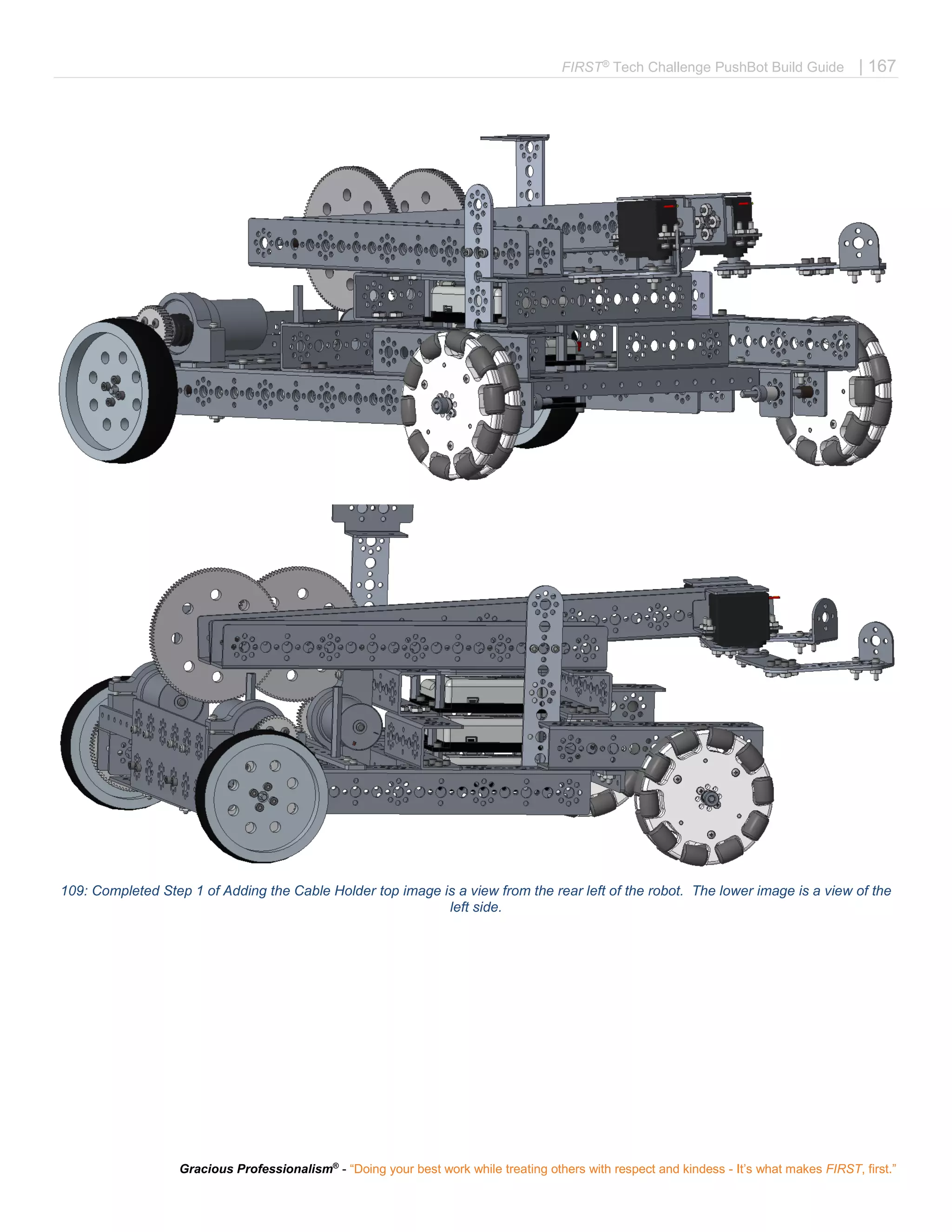 FIRST®
Tech Challenge PushBot Build Guide | 167
Gracious Professionalism®
- “Doing your best work while treating others with respect and kindess - It’s what makes FIRST, first.”
109: Completed Step 1 of Adding the Cable Holder top image is a view from the rear left of the robot. The lower image is a view of the
left side.
 