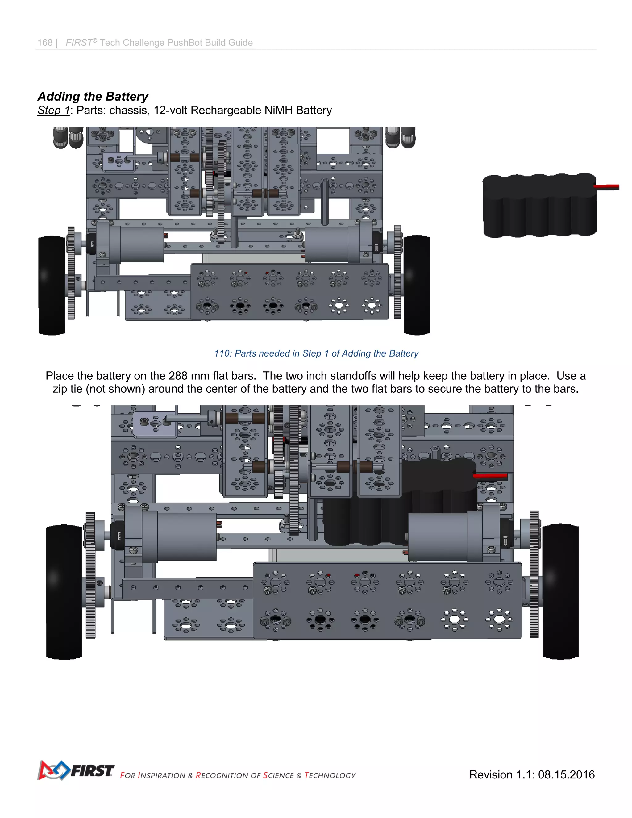 168 | FIRST®
Tech Challenge PushBot Build Guide
Revision 1.1: 08.15.2016
Adding the Battery
Step 1: Parts: chassis, 12-volt Rechargeable NiMH Battery
110: Parts needed in Step 1 of Adding the Battery
Place the battery on the 288 mm flat bars. The two inch standoffs will help keep the battery in place. Use a
zip tie (not shown) around the center of the battery and the two flat bars to secure the battery to the bars.
 