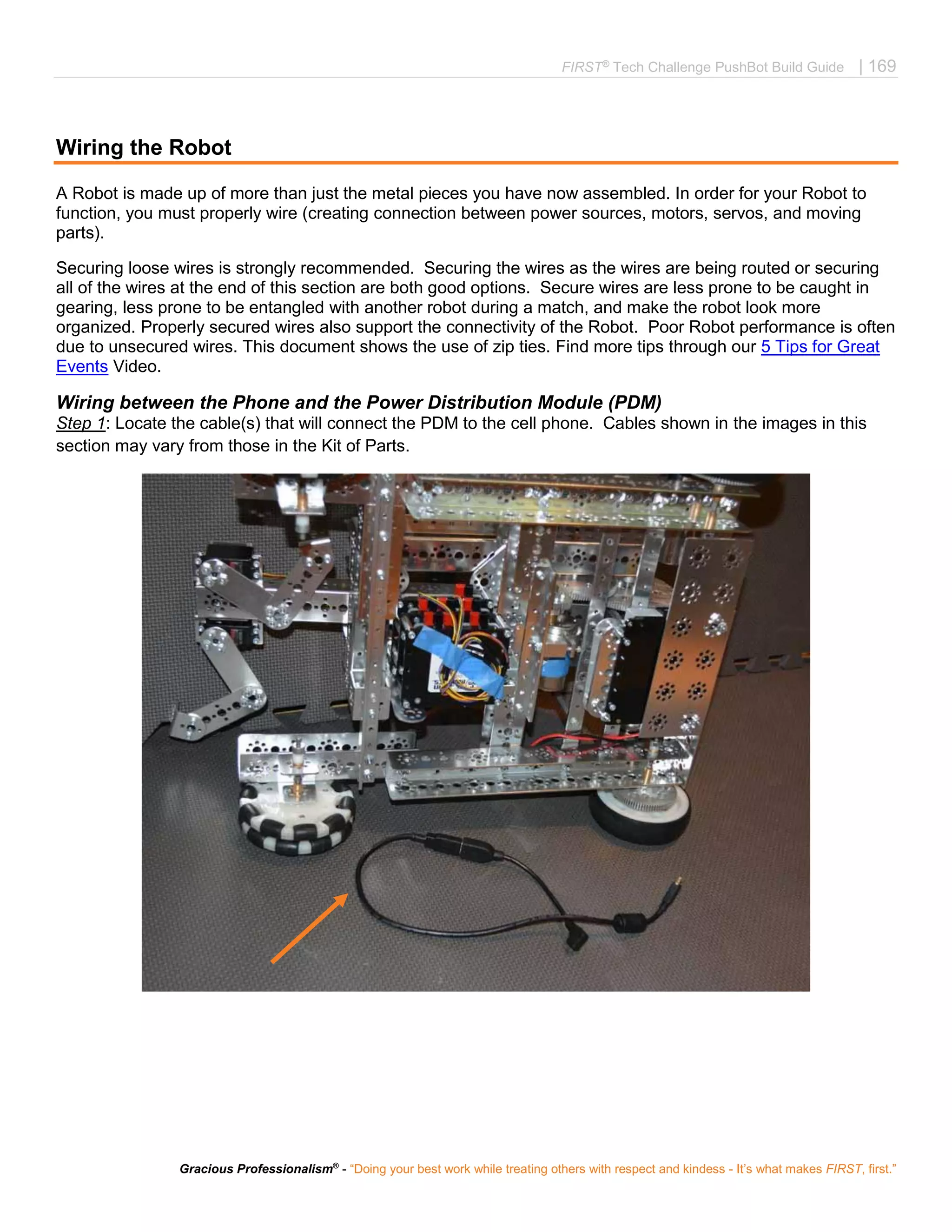 FIRST®
Tech Challenge PushBot Build Guide | 169
Gracious Professionalism®
- “Doing your best work while treating others with respect and kindess - It’s what makes FIRST, first.”
Wiring the Robot
A Robot is made up of more than just the metal pieces you have now assembled. In order for your Robot to
function, you must properly wire (creating connection between power sources, motors, servos, and moving
parts).
Securing loose wires is strongly recommended. Securing the wires as the wires are being routed or securing
all of the wires at the end of this section are both good options. Secure wires are less prone to be caught in
gearing, less prone to be entangled with another robot during a match, and make the robot look more
organized. Properly secured wires also support the connectivity of the Robot. Poor Robot performance is often
due to unsecured wires. This document shows the use of zip ties. Find more tips through our 5 Tips for Great
Events Video.
Wiring between the Phone and the Power Distribution Module (PDM)
Step 1: Locate the cable(s) that will connect the PDM to the cell phone. Cables shown in the images in this
section may vary from those in the Kit of Parts.
 