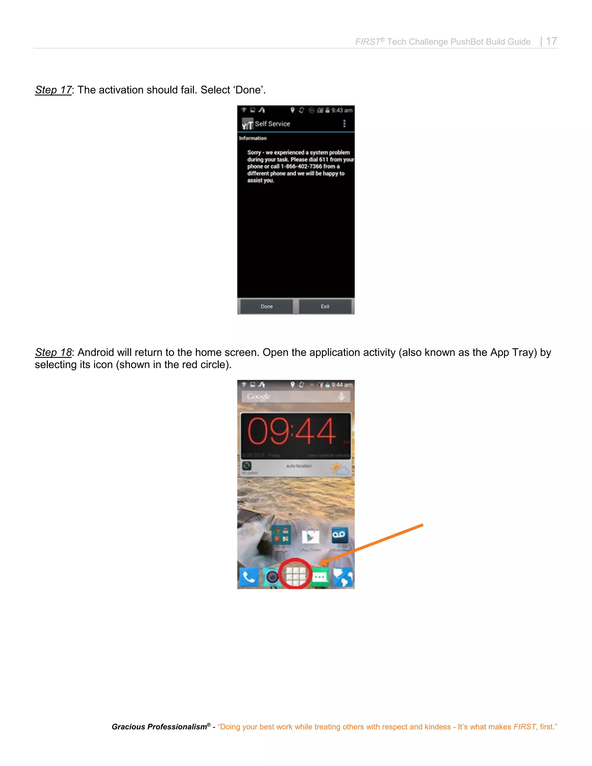 FIRST®
Tech Challenge PushBot Build Guide | 17
Gracious Professionalism®
- “Doing your best work while treating others with respect and kindess - It’s what makes FIRST, first.”
Step 17: The activation should fail. Select ‘Done’.
Step 18: Android will return to the home screen. Open the application activity (also known as the App Tray) by
selecting its icon (shown in the red circle).
 