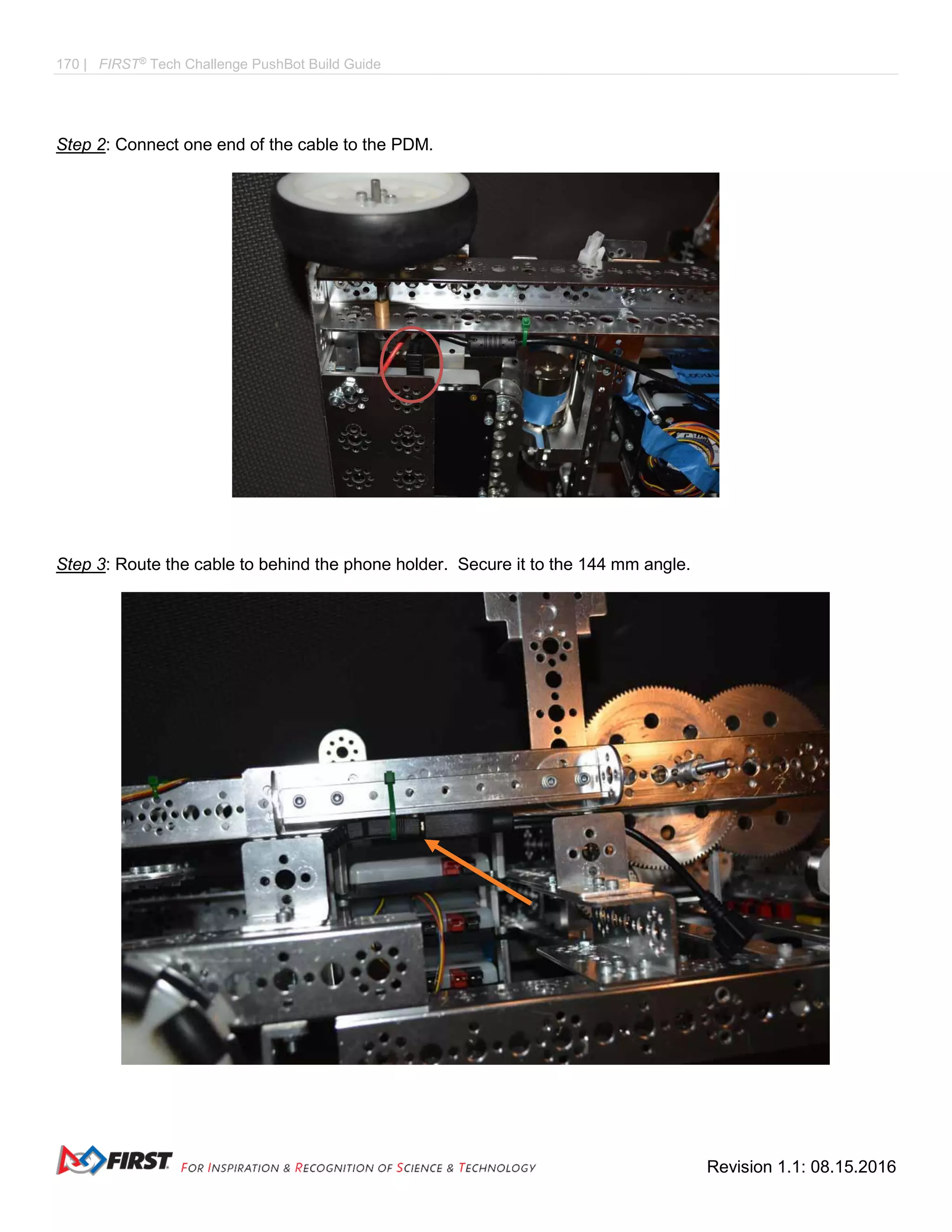 170 | FIRST®
Tech Challenge PushBot Build Guide
Revision 1.1: 08.15.2016
Step 2: Connect one end of the cable to the PDM.
Step 3: Route the cable to behind the phone holder. Secure it to the 144 mm angle.
 