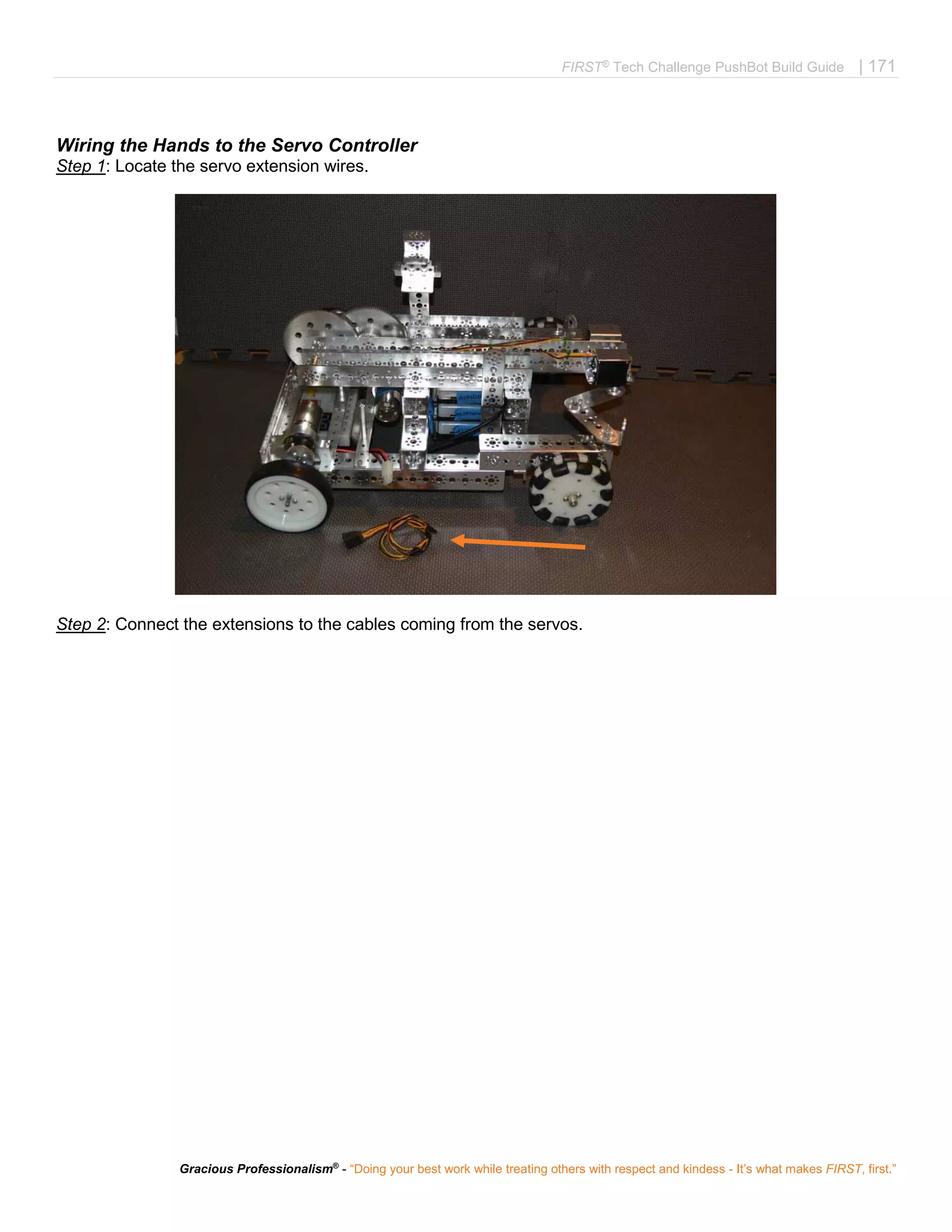 FIRST®
Tech Challenge PushBot Build Guide | 171
Gracious Professionalism®
- “Doing your best work while treating others with respect and kindess - It’s what makes FIRST, first.”
Wiring the Hands to the Servo Controller
Step 1: Locate the servo extension wires.
Step 2: Connect the extensions to the cables coming from the servos.
 